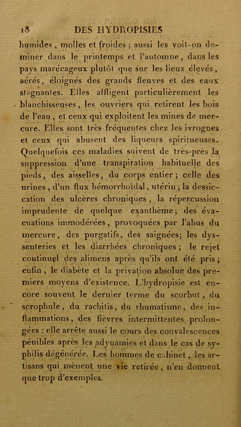 humides , molles et froides ; aussi les voil-on do- miner dans le printemps et l’automne, dans les pays marécageux plutôt que sur les lieux élevés, aérés, éloignés des grands fleuves et des eaux A stagnantes. Elles affligent particulièrement les blanchisseuses, les ouvriers qui retirent les bois de l’eau , et ceux qui exploitent les mines de mer- cure. Elles sont très fréquentes chez les ivrognes et ceux qui abusent des liqueurs spiritueuses. Quelquefois ces maladies suivent de très-près la suppression d’une transpiration habituelle des pieds, des aisselles, du corps entier; celle des urines , d’un flux hémorrhoïdal, utérin ; la dessic- cation des ulcères chroniques , la répercussion imprudente de quelque exanthème; des éva- cuations immodérées, provoquées par l’abus du mercure, des purgatifs, des saignées; les dys- senterles et les diarrhées chroniques ; le rejet continuel des alimens après qu’ils ont été pris ; enfin , le diabète et la privation absolue des pre- miers moyens d’existence. L’hydropisie est en- core souvent le dernier terme du scorbut, du scrophule, du rachitis, du rhumatisme, des in- flammations, des fièvres intermittentes prolon- gées : elle arrête aussi le cours des convalescences pénibles après les adynamies et dans le cas de sy- philis dégénérée. Les hommes de cabinet, les ar- tisans qui mènent une vie retirée , n’en donnent que trop d’exemples.