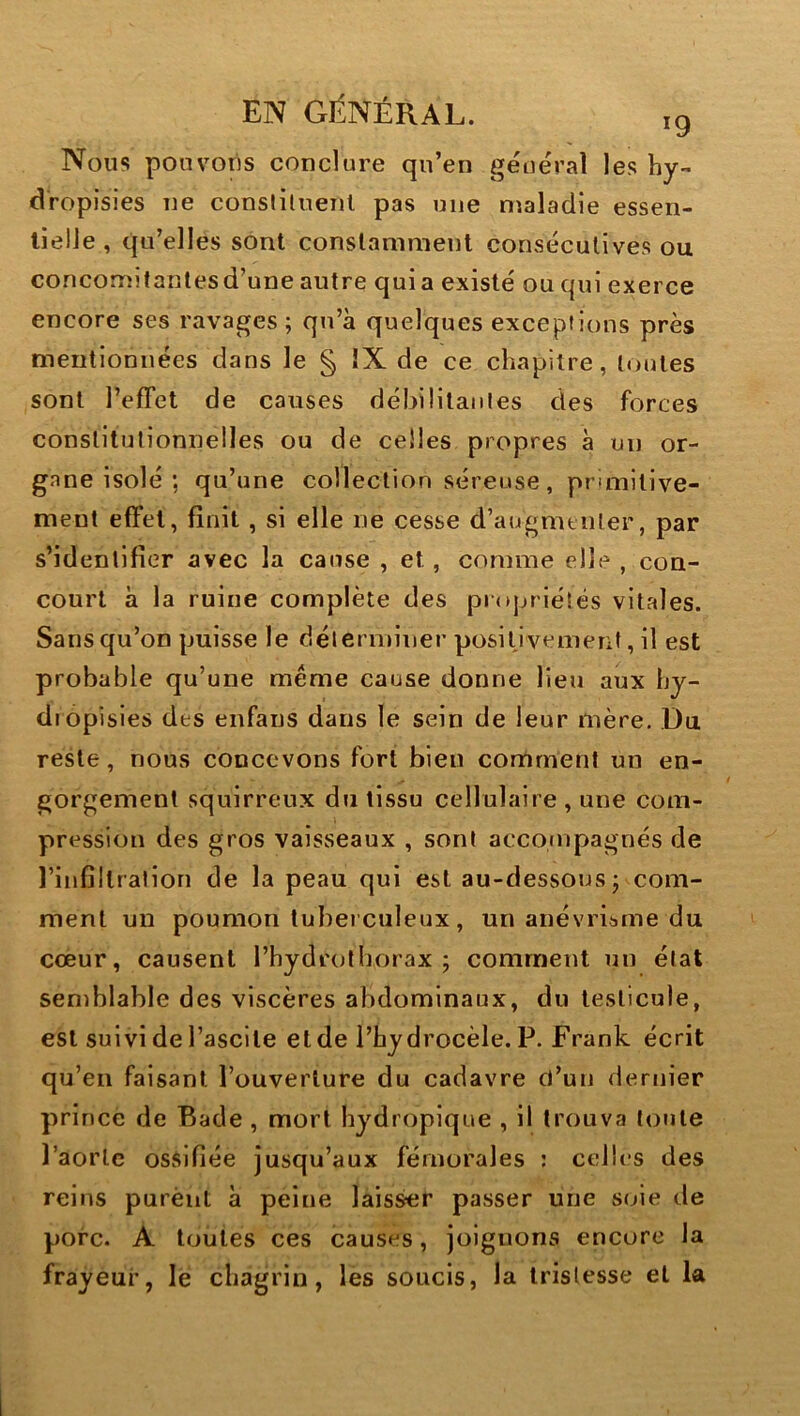 Nous ponvotis conclure qn’en général les hy- dropisies ne consliluenl pas une maladie essen- tielle , qu’elles sont constamment consécutives ou concomitanlesd’une autre quia existé ou qui exerce encore ses ravages; qu’à quelques exceptions près mentionnées dans le § IX de ce chapitre, toutes sont l’effet de causes débilitantes des forces constitutionnelles ou de celles propres à un or- gane isolé ; qu’une collection séreuse, primitive- ment effet, finit, si elle ne cesse d’augmenter, par s’identifier avec la cause , et, comme elle , con- court à la ruine complète des projuiésés vitales. Sans qu’on puisse le déterminer posiljvement, il est probable qu’une meme cause donne lieu aux hy- dropisies des enfans dans le sein de leur mère. .Du reste, nous concevons fort bien comment un en- gorgement squirreux du tissu cellulaire , une com- pression des gros vaisseaux , sont acconipagnés de l’infiltration de la peau qui est au-dessous; com- ment un poumon tul)ei culeux, un anévriijme du cœur, causent l’hydrolborax ; comment un état semblable des viscères abdominaux, du testicule, est suivi de l’ascite et de l’hydrocèle. P. Frank écrit qu’en faisant l’ouverture du cadavre d’un dernier prince de Bade , mort hydropique , il trouva toute l’aorlc ossifiée jusqu’aux fémorales ; celles des reins purènt à peine laisser passer une soie de porc. A toutes ces causes, joignons encore la frayeur, le chagrin, les soucis, la tristesse et la