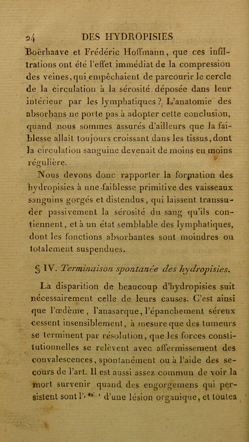 Boërhaave et Frédéric Hoffmann, que ces infîl- Iralioiis ont été l’effet immédiat de la compression des veines, qui empêchaient de parcourir le cercle de la circulation a la sérosité déposée dans leur intérieur par les lymphatiques ?j L’anatomie des absorbans ne porte pas à adopter cette conclusion, quand nous sommes assurés d’ailleurs que la fai- blesse allait toujours croissant dans les tissus,dont la circulation sanguine devenait de moins en moins régulière. Nous devons donc rapporter la forj;natlon des hydropisies à une «fai blesse primitive des vaisseaux sanguins gorgés et distendus , qui laissent transsu- der passivement la sérosité du sang qu’ils con- tiennent, et à un état semblable des lymphatiques, dont les fonctions absorbantes sont moindres ou totalement suspendues. § IV. Terminaison spontanée des hydropisies. Là disparition de beaucoup d’hydroplsles suit nécessairement celle de leurs causes. C’est ainsi que l’œdème, l’anasarque, l’épanchement séreux cessent insensiblement, à mesure que des tumeurs se terminent par résolution, que les forces consti- tutionnelles se relèvent avec affermissement des convalescences, spontanément ou à l’aide des se- cours de l’art. 11 est aussi assez commun de voir la mort survenir quand des engorgemeris qui per- sistent sontl’* ** ' d’une lésion organique, et toutes