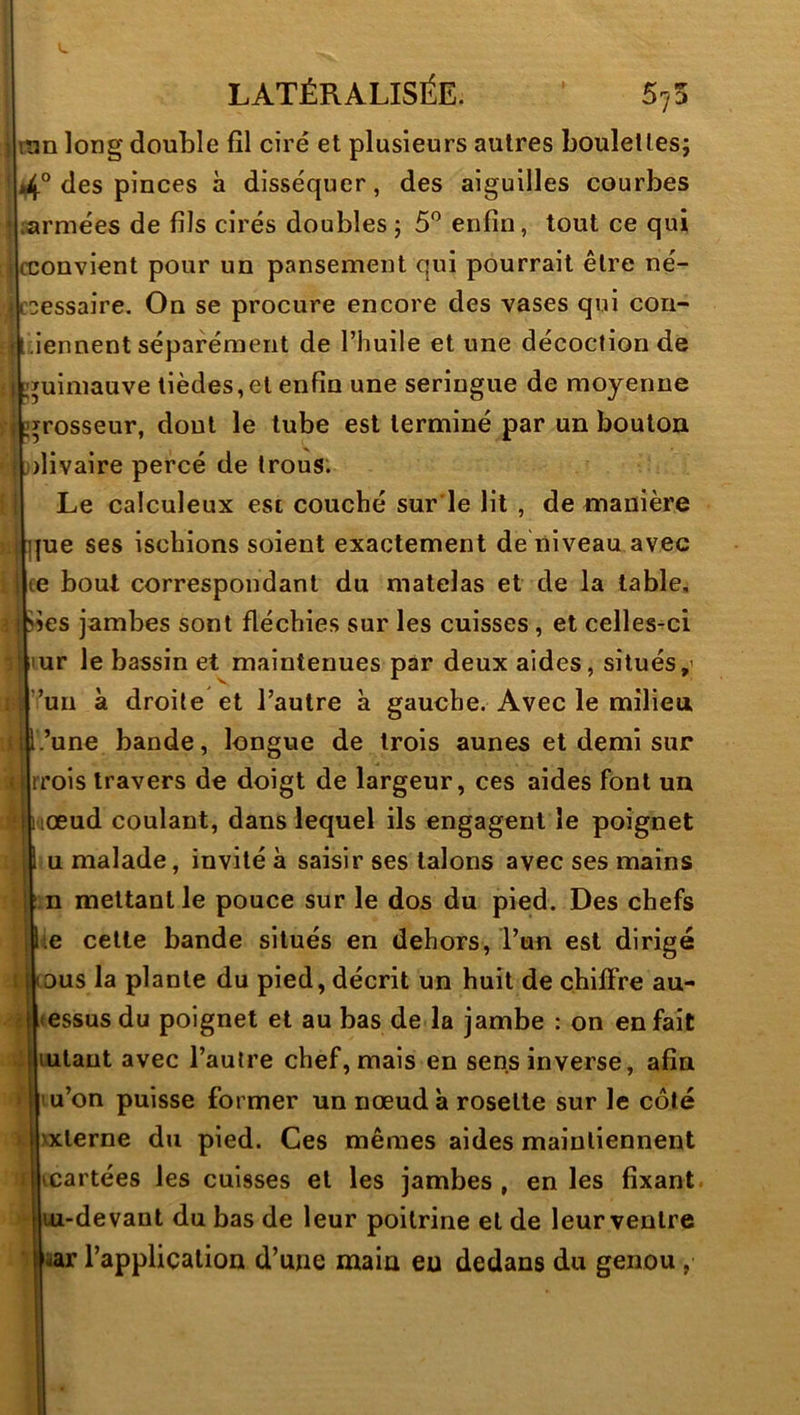 ran long double fil ciré et plusieurs autres boulettes; 4° des pinces à disséquer, des aiguilles courbes armées de fils cirés doubles ; 5'’ enfin, tout ce qui cconvient pour un pansement qui pourrait être né- É^essaire. On se procure encore des vases qui con- iennent séparément de l’huile et une décoction de guimauve lièdes,et enfin une seringue de moyenne grosseur, dont le tube est terminé par un bouton divaire percé de trous; Le calculeux est couché sur le lit , de manière jue ses ischions soient exactement de niveau avec (e boul correspondant du matelas et de la table, jses jambes sont fléchies sur les cuisses, et celles-ci ur le bassin et maintenues par deux aides, situés,' ^un à droite et l’autre à gauche. Avec le milieu ’une bande, longue de trois aunes et demi sur rrois travers de doigt de largeur, ces aides font un œud coulant, dans lequel ils engagent le poignet U malade, invité à saisir ses talons avec ses mains n mettant le pouce sur le dos du pied. Des chefs i.e cette bande situés en dehors, l’un est dirigé lous la plante du pied, décrit un huit de chiffre au- essus du poignet et au bas de la jambe : on en fait lutant avec l’autre chef, mais en sens inverse, afin u’on puisse former un nœud à rosette sur le côté xxterne du pied. Ces mêmes aides maintiennent cartées les cuisses et les jambes , en les fixant, uz-devant du bas de leur poitrine et de leur ventre âar l’application d’une main eu dedans du genou,