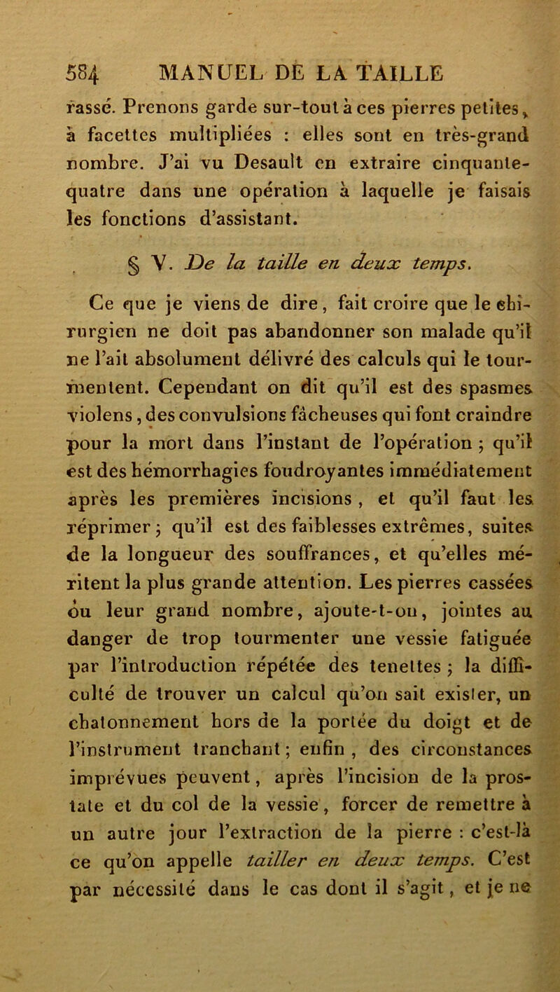 rassé. Prenons garde sur-tout à ces pierres petites > à facettes multipliées : elles sont en très-grand nombre. J’ai vu Desault en extraire cinquante- quatre dans une opération à laquelle je faisais les fonctions d’assistant. § Y. De la taille en deux temps. Ce que je viens de dire, fait croire que le chi- rurgien ne doit pas abandonner son malade qu’il ne l’ait absolument délivré des calculs qui le tour- inenlent. Cependant on dit qu’il est des spasmes violens, des convulsions fâcheuses qui font craindre pour la mort dans l’instant de l’opération ; qu’il est des hémorrhagies foudroyantes immédiatement après les premières incisions , et qu’il faut les réprimer 5 qu’il est des faiblesses extrêmes, suites de la longueur des souffrances, et qu’elles mé- ritent la plus grande attention. Les pierres cassées ou leur grand nombre, ajoute-t-on, jointes au danger de trop tourmenter une vessie fatiguée par l’introduction répétée des teneltes j la diffi- culté de trouver un calcul qu’on sait exister, un chatonnement hors de la portée du doigt et de l’instrument tranchant ; enfin , des circonstances imprévues peuvent, après l’incision de la pros- tate et du col de la vessie, forcer de remettre à un autre jour l’extraction de la pierre : c’est-là ce qu’on appelle tailler en deux temps. C’est par nécessité dans le cas dont il s’agit, et je ne