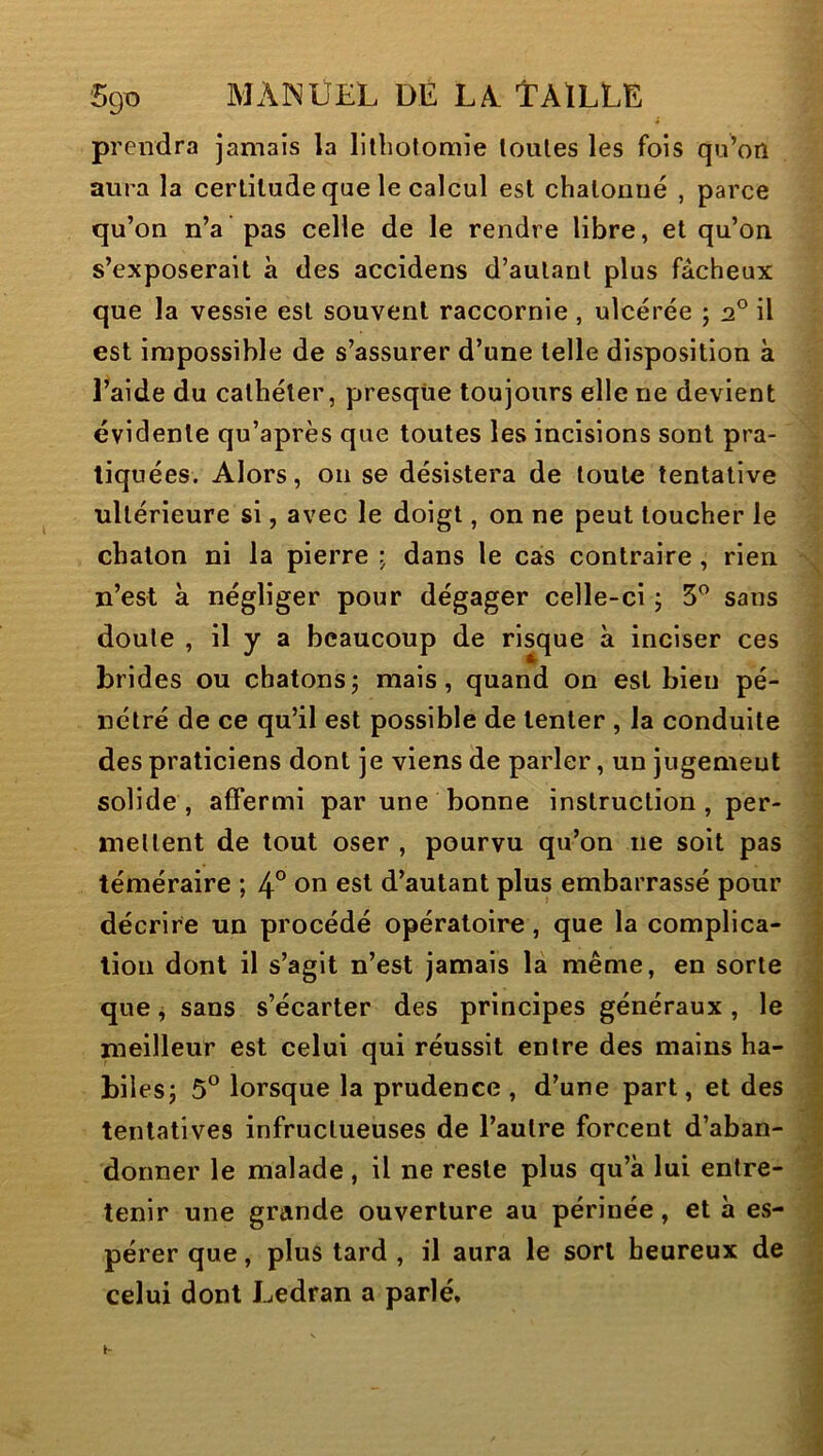 prendra jamais la lllhotomie loules les fois qu’on aura la certitude que le calcul est chatonué , parce qu’on n’a pas celle de le rendre libre, et qu’on s’exposerait à des accidens d’autant plus fâcheux que la vessie est souvent raccornie , ulcérée ; 2° il est impossible de s’assurer d’une telle disposition k Laide du cathéter, presque toujours elle ne devient évidente qu’après que toutes les incisions sont pra- tiquées. Alors, 011 se désistera de toute tentative ultérieure si, avec le doigt, on ne peut toucher le chaton ni la pierre ; dans le cas contraire, rien n’est k négliger pour dégager celle-ci ; 5” sans doute , il y a beaucoup de risque k inciser ces brides ou chatonsj mais, quand on est bien pé- nétré de ce qu’il est possible de tenter , la conduite < des praticiens dont je viens de parler, un jugement * solide, affermi par une bonne instruction, per- ? mettent de tout oser , pourvu qu’on ne soit pas j téméraire ; 4° on est d’autant plus embarrassé pour | décrire un procédé opératoire, que la complica- | lion dont il s’agit n’est jamais la même, en sorte J que ^ sans s’écarter des principes généraux , le I meilleur est celui qui réussit entre des mains ha- | bilesj 5*^ lorsque la prudence , d’une part, et des .1 tentatives infructueuses de l’autre forcent d’aban- 1 donner le malade , il ne reste plus qu’k lui entre- I tenir une grande ouverture au périnée, et k es- pérer que, plus tard , il aura le sort heureux de q celui dont Ledran a parlé.