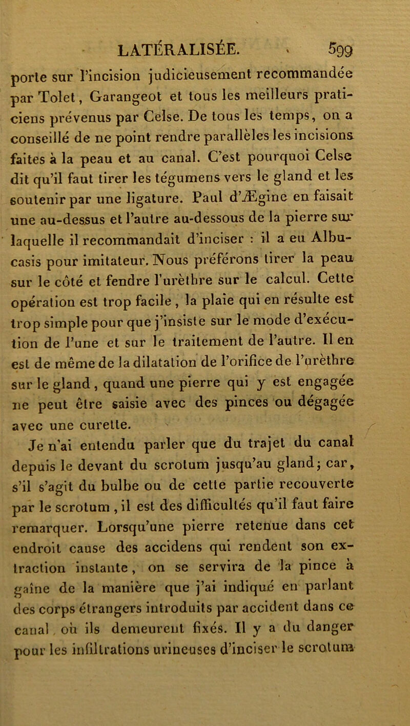 porle sur l’incision judicieusement recommandée par Tolet, Garangeot et tous les meilleurs prati- ciens prévenus par Celse. De tous les temps, on a conseillé de ne point rendre parallèles les incisions faites à la peau et au canal. C’est pourquoi Celse dit qu’il faut tirer les tégumens vers le gland et les soutenir par une ligature. Paul d’Ægine en faisait une au-dessus et l’autre au-dessous de la pierre sur laquelle il recommandait d’inciser : il a eu Albu- casis pour imitateur. Nous préférons tirer la peau sur le côté et fendre Turèthre sur le calcul. Cette opération est trop facile , la plaie qui en résulte est trop simple pour que j’insiste sur le mode d execu- tion de l’une et sur le traitement de l’autre. Il en est de même de la dilatation de l’orifice de l’urèthre sur le gland , quand une pierre qui y est engagée ne peut être saisie avec des pinces ou dégagée avec une curette. Je n'ai entendu parler que du trajet du canal depuis le devant du scrotum jusqu’au glandj car, s’il s’agit du bulbe ou de cette partie recouverte par le scrotum , il est des difficultés qu’il faut faire remarquer. Lorsqu’une pierre retenue dans cet endroit cause des accidens qui rendent son ex- traction instante, on se servira de la pince à gaine de la manière que j’ai indiqué en parlant des corps étrangers introduits par accident dans ce canal où ils demeurent fixés. H y a du danger pour les infiltrations urineuses d’inciser le scrotum