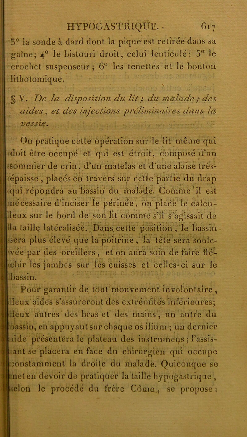 O® la sonde à dard dont la pique csl relirée dans sa gaine; 4° le bistouri droit, celui lenticule; 5° le crocbèl suspenseur ; 6 les lenetles et le bouton, lithotornique. § V. De la disposition du lit ; du malade ; des aides, et des injections préliminaires dans la vessie. , . Ou pratique cette opération sur le Ht même qui 'doit être occupé et qui est étroit, composé d^in •sommier de crin, d’un matelas et d’une alaise très- • épaisse , placés en travers sur celte partie du drap (qui répondra au bassin du malade. Comme’il est iriécessaire d’inciser le périnée, on pîace 'le calcu- ileux sur le bord de son lit comme s’il s’agissait de lia taille latéralisée. Dans cette pôsitioii , le bassin jîsera plus élevé que la poitrine, la têtè sera soule- vée par des oreillers, et on aura soin de faire flé- chir les jambes sur les cuisses et cclles-^ci sur le bassin. Pour garantir de tout mouvement involontaire , leux aidés s’assureront des extrémités inférieures; deux autres des brus et des mains, un autre du oassin, en appuyant sur chaque os ilium ; un dernier iide présentera le plateau des instrurneiis ; l’assis- ant se placera en face du chirurgien qui occupe constamment la droite du malade. Quiconque se met en devoir de pratiquer la taille hypogastrique , <eloii le procédé du frère Côme , se propose;