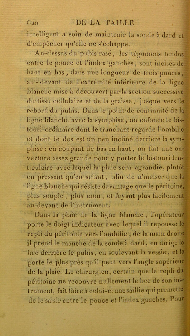 intelligent a soin de maintenir la sonde à dard et d’empêcber qu’elle ne s’échappe. Au-dessus du pubis rasé, les tégumens tendus entre le pouce et l’index gauches, sont inci&és de haut en bas , dans une longueur de trois pouces, au-devant dè l’extrémité inférieure de la ligne blanche mise à découvert par la section successive du tissu cellulaire et de la graisse , jusque vers le rcebord du pubis. Dans le point de continuité de la ligne blanche avec la symphise, on enfonce le bis- touri ordinaire dont le tranchant regarde l’ombilic cl dont le dos est un peu incliné derrière la sym- phisc ; en coupant de bas en haut, on fait une ou- verture assez grande pour y porter le bistouri len- ticulaire avec léquël la plaie sera agrandie, plutôt en pressant qu’Cn sciant, afin de n’inciser que la ligne blanche qui résiste davantage que le péritoine, plus souple , plus mou , et fuyant plus facilement au-devant de l’instrument. Dans la plaie de la ligne blanche , l’opérateur porte le doigt indicateur avec lequel il repousse le repli du péritoine vers rombilic j de la main droite il prend le manche de la sonde à dard, en dirige le bec derrière le pubis, en soulevant la vessie, et le porte le p)us près qu’il peut Vers l’angle supérieur de la plaie. Le chirurgien, certain que le repli du péritoine ne recouvre iiuliemenl le bec de son ins- trument, fait faire à celui-ci une saillie qui penncUe de le saisir entre le pouce et l’index gauclies. Pour