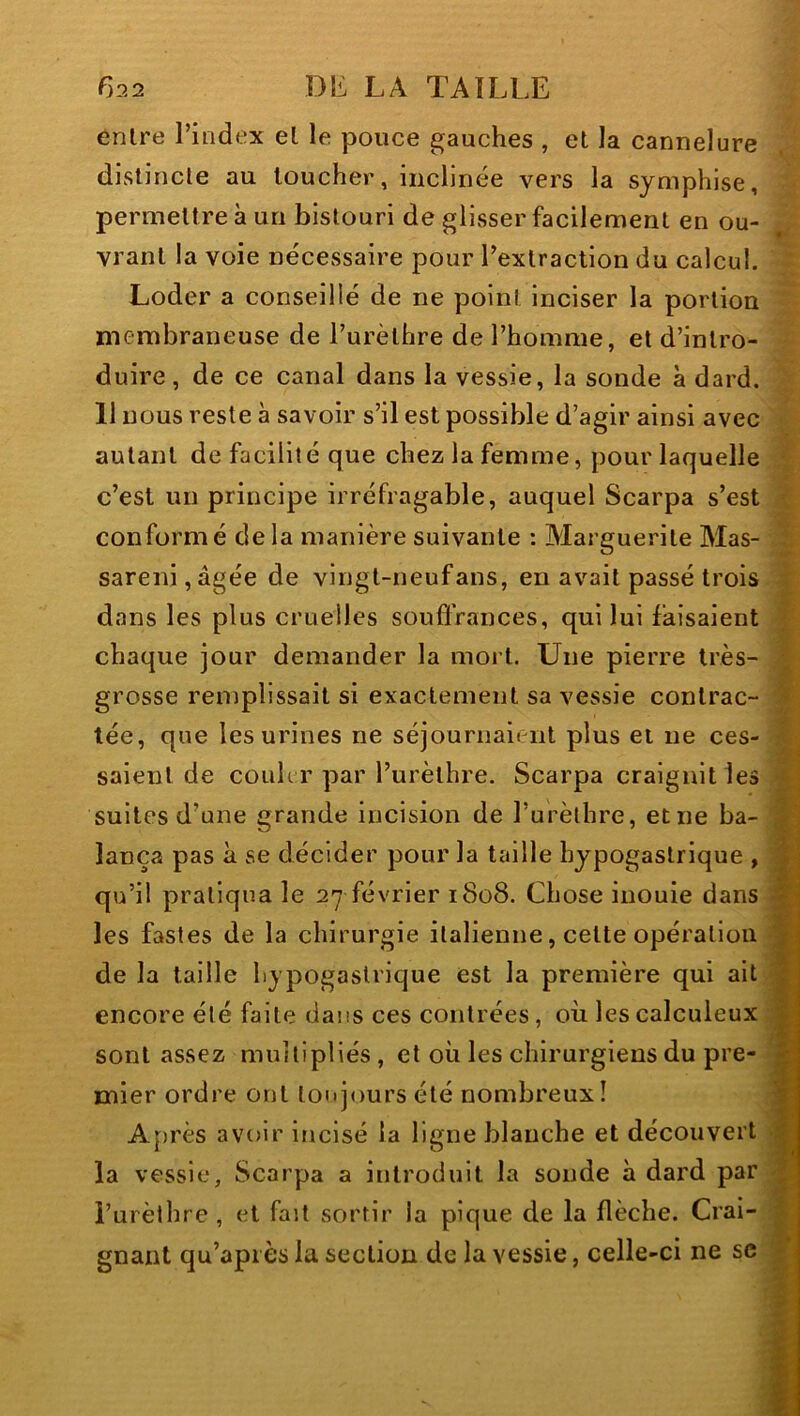 entre l’index et le pouce gauches , et la cannelure distincte au loucher, inclinée vers la symphise, permettre à un bistouri de glisser facilement en ou- vrant la voie nécessaire pour l’exlraction du calcul. Loder a conseillé de ne point inciser la portion membraneuse de l’urèthre de l’homme, et d’intro- duire, de ce canal dans la vessie, la sonde à dard. 11 nous reste à savoir s’il est possible d’agir ainsi avec autant de facilité que chez la femme, pour laquelle c’est un principe irréfragable, auquel Scarpa s’est conformé delà manière suivante : Marguerite Mas- sareni,âgée de vingl-neufans, en avait passé trois dans les plus cruelles souffrances, qui lui faisaient chaque jour demander la mort. Une pierre très- grosse remplissait si exactement sa vessie contrac- tée, que les urines ne séjournaient plus et ne ces- saient de couler par l’urèthre. Scarpa craignit les suites d’une grande incision de l’urèthre, etne ba- lança pas à se décider pour la taille hypogastrique , qu’il pratiqua le 27 février 1808. Chose inouie dans les fastes de la chirurgie italienne, celte opération de la taille hypogastrique est la première qui ait encore été faite dans ces contrées , où les calculeux sont assez multipliés , et où les chirurgiens du pre- mier ordre ont toujours été nombreux ! A[>rès avoir incisé la ligne blanche et découvert la vessie, Scarpa a introduit la sonde à dard par i’urèlhre, et fait sortir la pique de la flèche. Crai- gnant qu’api ès la section de la vessie, celle-ci ne sc