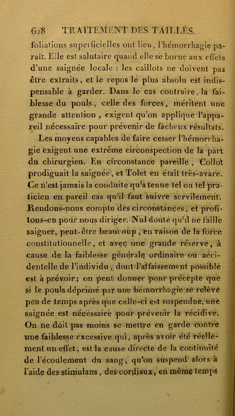 foliations superficielles ont lieu, l’hémorrbagie pa- raît. Elle est salutaire quand elle se borne aux effets d’une saignée locale : les caillots ne doivent pas être extraits, et le repos lé plus absolu est indis- pensable à garder. Dans le cas contraire, la fai- blesse du poüls, celle des forces, me'ritent une grande attention j, exigent qu’on applique l’appa- reil nécessaire pour prévenir de fâcheux résultats. Les moyens capables de faire cesser l’hémorrha- gie exigent une extrême circonspection de la part du chirurgien. En circonstance pareille , Collot prodiguait la saignée, et Tolet en était très-avare. Ce n’est jamais la conduite qu^a tenue tel ou tel pra- ticien en pareil cas qu’il faut suivre servilement. Rendons-nous compte dés circonstances, et profî- tons-en poiir nous diriger. Nul doute qu’d ne faille saigner, peut-être beaucoup , en raison de la force constitutionnelle, et avec une grande réserve, à cause de l'a faiblesse générale ordinaire ou acci- dentelle de l’individu dont l’affaissement possible est à prévoir; on peut donner'pour précepte què si le pouls déprimé par une bémorrhâgfe se relèvé peu de temps après q'ue celie-ci est suspendue, une saignée est nécessaire pour prévenir la récidive. On ne dôit pas moins se mettre en garde corttrè une faiblesse excessive qui/après avoir été réelle- menl un effet, estia cause directe de la conlinuiié de l’écoulement du sang, qü’ôn suspend alors à l’aide des slimulans, deè cordiaux, en même temps