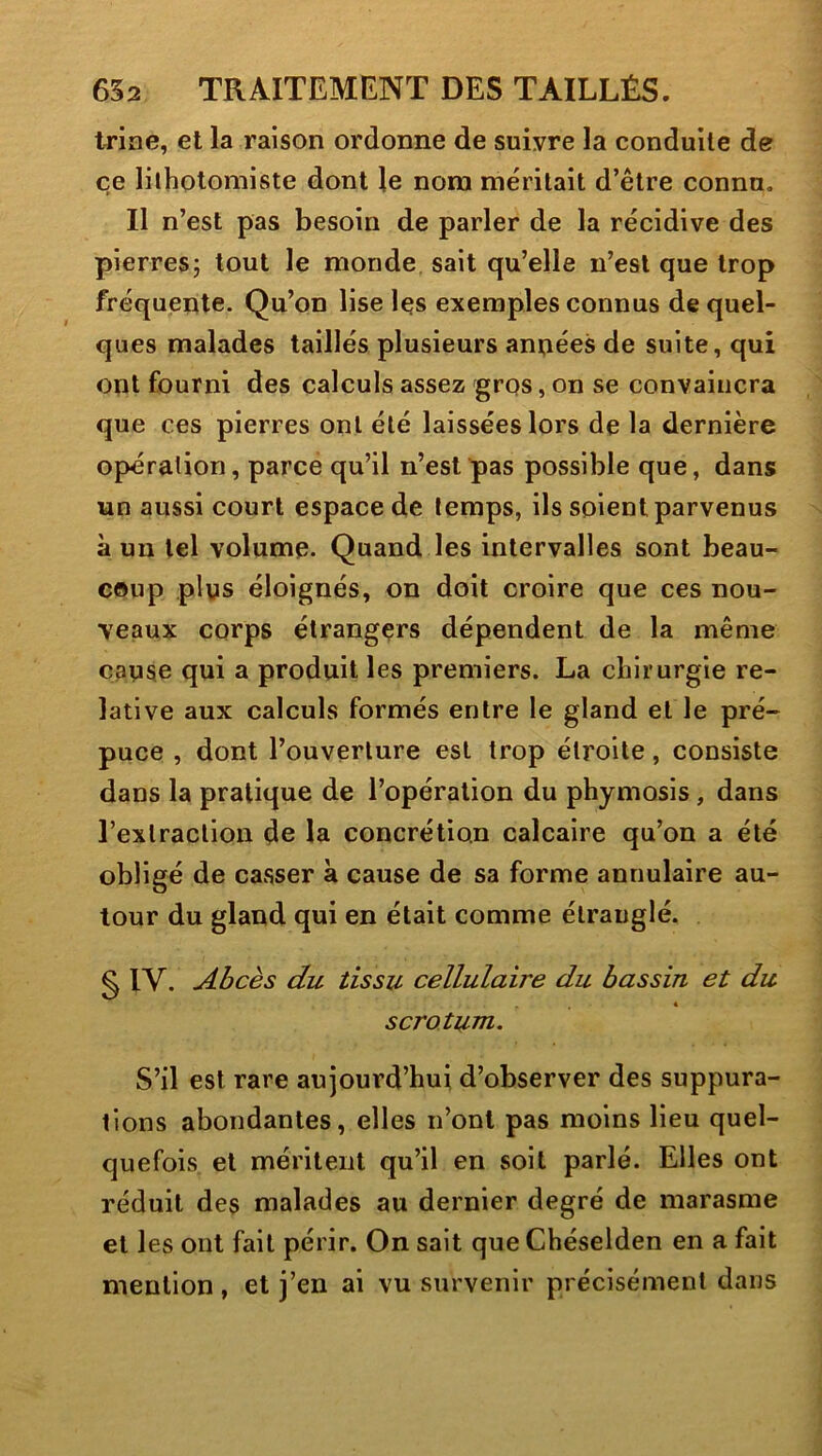 trine, et la raison ordonne de suivre la conduite de ce lilhotomiste dont le nom méritait d’être connu. Il n’est pas besoin de parler de la récidive des pierresj tout le monde sait qu’elle n’est que trop fréquente. Qu’on lise les exemples connus de quel- ques malades taillés plusieurs années de suite, qui ont fourni des calculs assez gros, on se convaincra que ces pierres ont été laissées lors de la dernière opération, parce qu’il n’est pas possible que, dans un aussi court espace de temps, ils soient parvenus à un tel volume. Quand les intervalles sont beau- coup plus éloignés, on doit croire que ces nou- veaux corps étrangers dépendent de la même cause qui a produit les premiers. La chirurgie re- lative aux calculs formés entre le gland et le pré- puce , dont l’ouverture est trop étroite, consiste dans la pratique de l’opération du phymosis, dans l’extraction de la concrétion calcaire qu’on a été obligé de casser à cause de sa forme annulaire au- tour du gland qui en était comme étranglé. g IV. Abcès du tissu cellulaire du bassin et du « scrotum. S’il est rare aujourd’hui d’observer des suppura- tions abondantes, elles n’ont pas moins lieu quel- quefois et méritent qu’il en soit parlé. Elles ont réduit des malades au dernier degré de marasme et les ont fait périr. On sait que Chéselden en a fait mention, et j’en ai vu survenir précisément dans