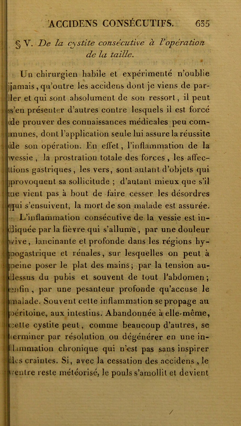 § V. T)e la cystite consécutive à Vopération de la taille. Un chirurgien habile et expérimenté n’oublie jamais, qu’outre les accidens dont je viens de par- iler et qui sont absolument de son ressort, il peut ))ss’en présenter d’autres contre lesquels il est forcé de prouver des connaissances médicales peu com- imunes, dont l’application seule lui assure la réussite tde son opération. En effet, rinflammatiori de la ■^vessie , la prostration totale des forces , les affec- Itions gastriques, les vers, sont autant d’objets qui ][]provoquent sa sollicitude ; d’autant mieux que s’il j|ine vient pas à bout de faire cesser les désordres jfqui s’ensuivent, la mort de son malade est assurée. L’inflammation consécutive de la vessie est in- diquée par la fièvre qui s’allume , par une douleur \i^ive, lancinante et profonde dans les régions hy- maogastrique et rénales, sur lesquelles on peut à ijoeine poser le plat des mains j par la tension au- j||Llessus du pubis et souvent de tout l’abdomen; j|cînfîn , par une pesanteur profonde qu’accuse le malade. Souvent cette inflammation se propage au Déritoine, aux intestins. Abandonnée à ellc'même, :ette cystite peut, comme beaucoup d’autres, se erminer par résolution ou dégénérer en une in- jl l.uiimalion chronique qui n’esl pas sans inspirer I lies craintes. Si, avec la cessation des accidens , le j ^rentre reste météorisé, le pouls s’amollit et devient /