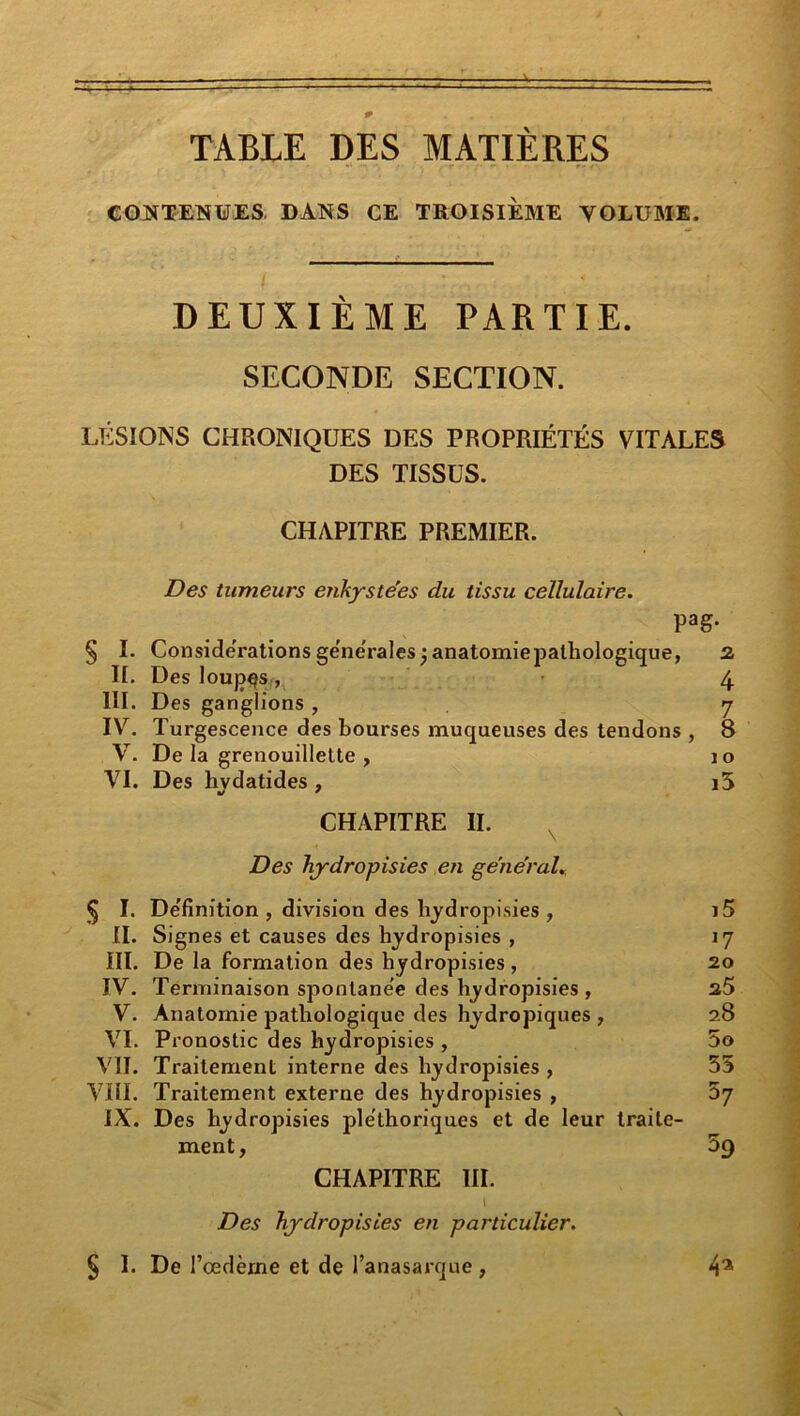 CONTENUES DANS CE TROISIEME VOLUME. DEUXIÈME PARTIE. SECONDE SECTION. LÉSIONS CHRONIQUES DES PROPRIÉTÉS VITALES DES TISSUS. III. IV. V. VI. S I- II. III. IV. V. VI. vu. VUI. IX. § 1- CHAPITRE PREMIER. Des tumeurs enkystées du tissu cellulaire. pag- Considérations ge'ne'rales 3 Des loujD^S;, Des ganglions , Turgescence des bourses nauqueuses des tendons , De la grenouillette , Des hvdatides, anatomie pathologique, 2 4 7 8 1 O i5 CHAPITRE II. Des hydropisies en général^ De'finition , division des hydropisies , i5 Signes et causes des hydropisies , 17 De la formation des hydropisies , 20 Terminaison sponlane'e des hydropisies , 25 Anatomie pathologique des hydropiques , 28 Pronostic des hydropisies , 5o Traitement interne des hydropisies , 55 Traitement externe des hydropisies , 67 Des hydropisies ple'thoriques et de leur traite- ment, 59 CHAPITRE III. I Des hydropisies en particulier. De l’œdème et de l’anasarque, 4^