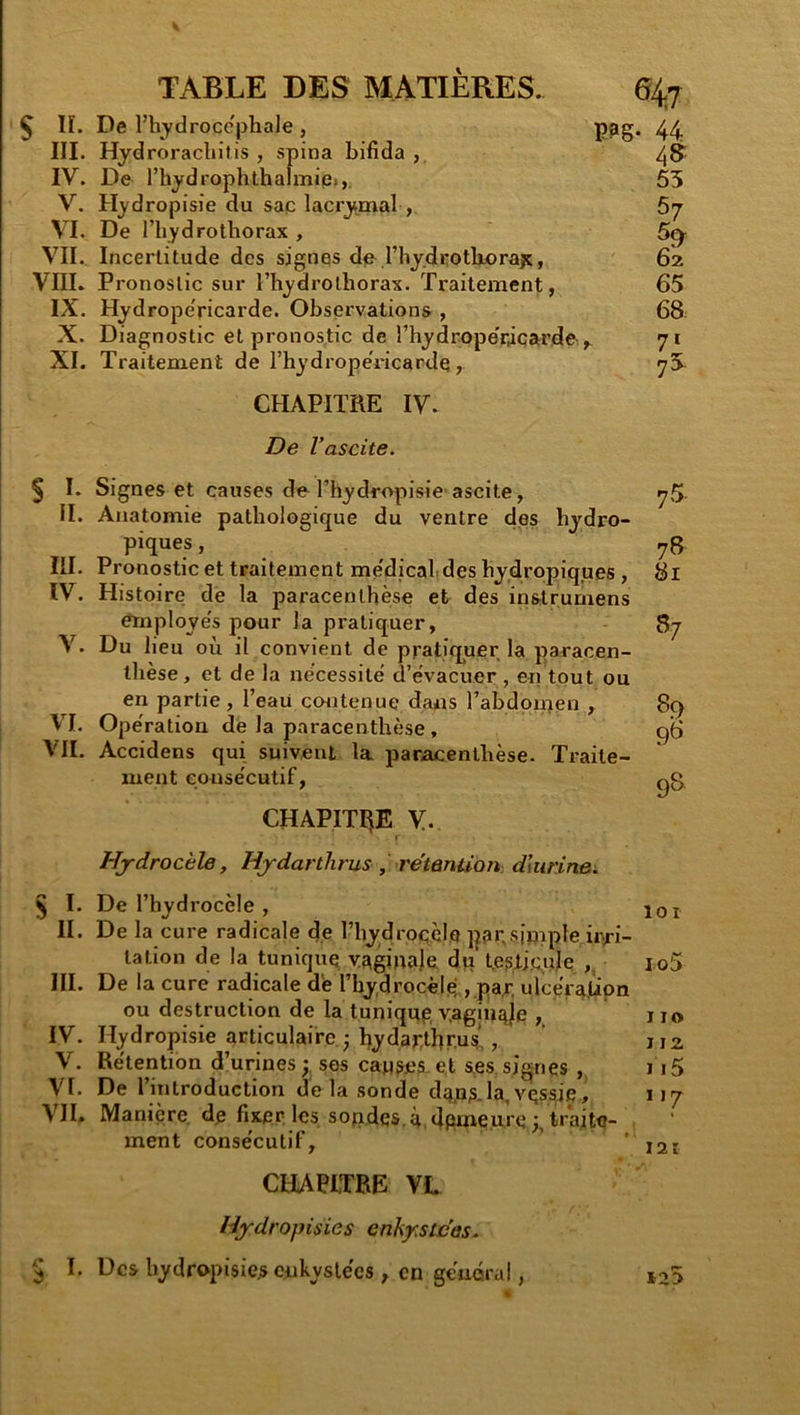 ^ lï. De l’hydrocephale , PPg* 44 III. Hydroracliilis , spina bifida , 48: IV. De l’hydrophthalmiie», 55 V. Hydropisie du saq lacrymal , 67 VI. De riiydrothorax , 5^- VII. Incertitude des signes de riiy.drotliorajt, 62. VIIL Pronostic sur l’hydrothorax. Traitement, 65 IX. Hydrope'ricarde. Observations , 68 X. Diagnostic et pronostic de rhydrope’râçarde-,- 71 XI. Traitement de l’hydropeVicardq, 7S CHAPITRE IV. De l’ascite. § I. Signes et causes de l’hydropisie'ascite, II. Anatomie pathologique du ventre des hydro- piques , III. Pronostic et traitement me'dicalides hyd.ropiques, IV. Histoire dé la paracenthèse et des instrumens émploye's pour la pratiquer, V. Du lieu où il convient de pratiquer la paracen- thèse, et de la nécessité d’évacuer , en tout ou en partie, l’eau contenue dans l’abdorpen , VI. Opération dé la paracenthèse , VII. Accidens qui suivent la paracenthèse. Traite- ment consécutif, CHAPITRE V. 75- 78 81 57 89 98 98 Hydrocèle, Hjdarihrus, rétention dlurinei. § I. De l’hydrocèle , joi II. De la cure radicale de l’hydrocclQ pai;simple ir^ri- tation de la tunique vE^ginalé dp t.e?lj(;ulq lo5 III. De la cure radicale dé l’hydrocèlé ,,par’ ulcerctJLipn ou destruction de la tuniqnp yagiuqje , 110 IV. Hydropisie articulaire ; l^ydar^tbrus,, ji2 V. Rétention d’urines; ses causes.et ses signes ,, 115 VI. De l’introduction delà sonde djjns-la,vessje, 117 VII. Manière dp fixer les sopdes. à, dpmeure;, traite- ment consécutif, ’ 121 CHAPITRE VL Hjrdropisies enkystées. 5 I. Des hydropisie.sciikyslécs , en général, i25