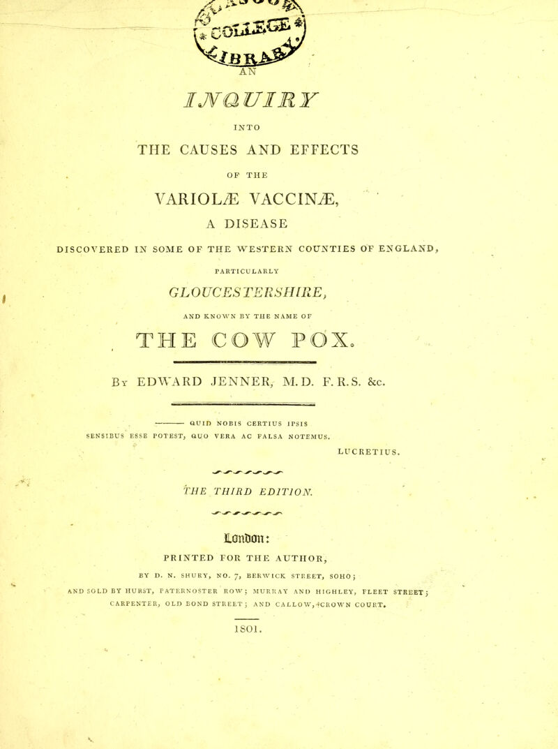 INTO THE CAUSES AND EFFECTS OP THE VARIOLA VACCINiE, A DISEASE DISCOVERED IN SOME OF THE WESTERN COUNTIES OF ENGLAND, PARTICULARLY GLOUCESTERSHIRE, AND KNOWN BY THE NAME OF THE COW POX. By EDWARD JENNER, M.D. F.R.S. &c. — QUID NOBIS CERTIUS IPSIS SENSIBUS ESSE POTEST, QUO VERA AC FALSA NOTEMUS. LUCRETIUS. THE THIRD EDITION. lanfion: PRINTED FOR THE AUTHOR, BY D. N. SHURY, NO. 7, BERWICK STREET, SOHO; AND SOLD BY HURST, PATERNOSTER ROW; MURRAY AND HIGHLEY, FLEET STREET; CARPENTER, OLD BOND STREET; AND CALLOW,-fCROWN COURT. 1801.