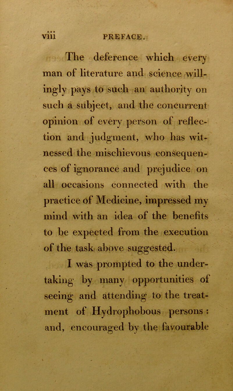 The deference which every man of literature and science will- ingly pays to such an authority on such a subject, and the concurrent opinion of every person of reflec- tion and judgment, who has wit- nessed the mischievous consequen- ces of ignorance and prejudice on all occasions connected with the practice of Medicine, impressed my mind with an idea of the benefits to be expected from the execution of the task above suggested. I was prompted to the under- taking by many opportunities of seeing and attending to the treat- ment of Hydrophobous persons : and, encouraged by the favourable