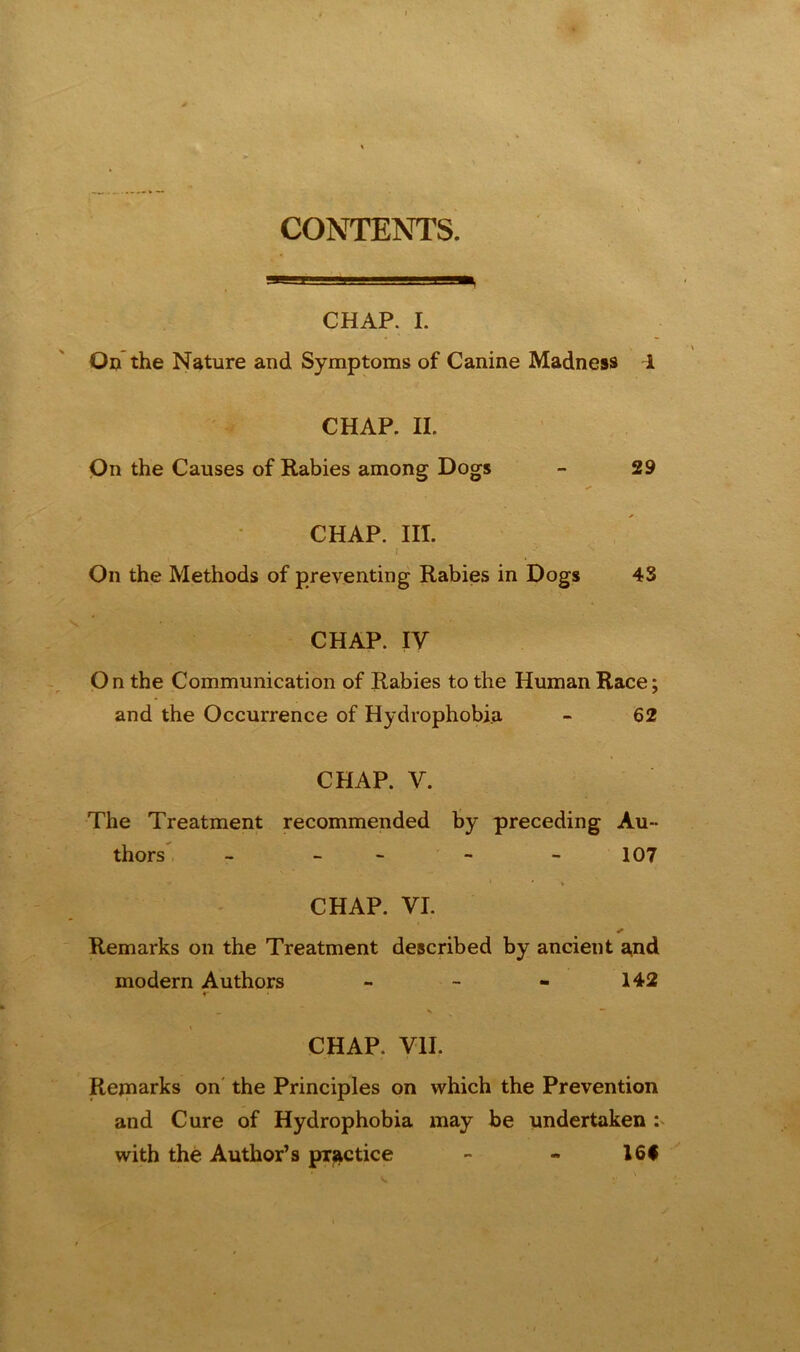 CONTENTS. CHAP. I. On the Nature and Symptoms of Canine Madness 1 CHAP. II. On the Causes of Rabies among Dogs - 29 CHAP. III. I On the Methods of preventing Rabies in Dogs 43 CHAP. IV O n the Communication of Rabies to the Human Race; and the Occurrence of Hydrophobia - 62 CHAP. V. The Treatment recommended by preceding Au- thors - - - - 107 CHAP. VI. ✓ Remarks on the Treatment described by ancient and modern Authors - - - 142 r CHAP. VII. Remarks on the Principles on which the Prevention and Cure of Hydrophobia may be undertaken : with the Author’s practice - - 16*