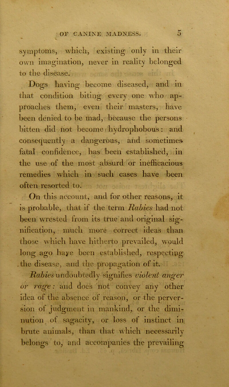 symptoms, which, existing only in their own imagination, never in reality belonged to the disease. Dogs having become diseased, and in that condition biting every one who ap- proaches them, even their masters, have been denied to be mad, because the persons bitten did not become hydrophobous : and consequently a dangerous, and sometimes fatal confidence, has been established, in the use of the most absurd or inefficacious remedies which in such cases have been often resorted to. On this account, and for other reasons, it is probable, that if the term Rabies had not been wrested from its true and original sig- nification, much more correct ideas than those which have hitherto prevailed, would long ago haye been established, respecting .the disease, and the propagation of it. Rabies undoubtedly signifies violent anger or rage: and does not convey any other idea of the absence of reason, or the perver- sion of judgment in mankind, or the dimi- nution of sagacity, or loss of instinct in brute animals, than that which necessarily belongs to, and accompanies the prevailing