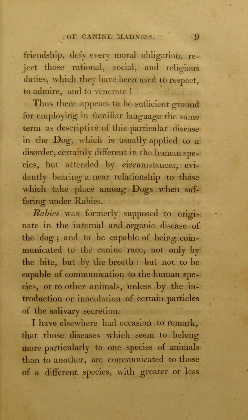 friendship, defy every moral obligation, re- ject those rational, social, and religious duties, which they have been used to respect, to admire, and to venerate ! Thus there appears to he sufficient ground for employing in familiar language the same term as descriptive of this particular disease in the Dog, which is usually applied to a disorder, certainly different in the human spe- cies, but attended by circumstances, evi- dently bearing a near relationship to those which take place among Dogs when suf- fering under Rabies. Rabies was formerly supposed to origi- nate in the internal and organic disease of the dog ; and to be capable of being com- municated to the canine race, not only by the bite, but by the breath : but not to be capable of communication to the human spe- cies, or to other animals, unless by the in- troduction or inoculation of certain particles of the salivary secretion. I have elsewhere had occasion to remark, that those diseases which seem to belong more particularly to one species of animals than to another, are communicated to those of a different species, with greater or less