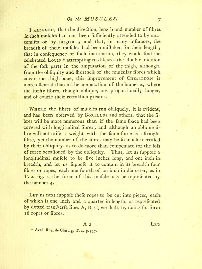 I alleged, that the direction, length and number of fibres in fuch mufcles had not been fufficiently attended to by ana- tomifts or by burgeons; and that, in many inftances, the breadth of thefe mufcles had been miftaken for their length ; that in confequence of fuch inattention, they would find the celebrated Louis * attempting to difcard the double incifion of the foft parts in the amputation of the thigh, although, from the obliquity and fhortnefs of the mufcular fibres which cover the thigh-bone, this improvement of Cheselden is more eflential than in the amputation of the humerus, where the flefhy fibres, though oblique, are proportionally longer, and of courfe their retraction greater. Where the fibres of mufcles run obliquely, it is evident, and has been obferved by Borellus and others, that the fi- bres will be more numerous than if the fame fpace had been covered with longitudinal fibres ; and although an oblique fi- bre will not raife a weight with the fame force as a ftraight fibre, yet the number of the fibres may be fo much increafed by their obliquity, as to do more than compenfate for the lofs of force occafioned by the obliquity. Thus, let us fuppofe a longitudinal mufcle to be five inches long, and one inch in breadth, and let us fuppofe it to contain in its breadth four fibres or ropes, each one-fourth of an inch in diameter, as in T. 2. fig. i. the force of this mufcle may be reprefented by the number 4. Let us next fuppofe thefe ropes to be cut into pieces, each of which is one inch and a quarter in length, as reprefented by dotted tranfverfe lines A, B, C, we fhall, by doing fo, form 16 ropes or fibres. A 2 Let * Acad. Roy. de Chirurg. T, 2. p. 357. V