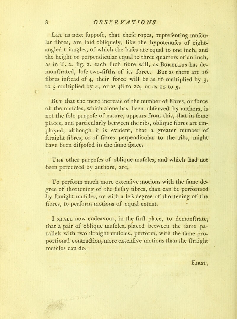 OBSERVA 7*10 NS Let us next fuppofe, that thefe ropes, reprefenting mufcu« lar fibres, are laid obliquely, like the hypotenufes of right- angled triangles, of which the bafes are equal to one inch, and the height or perpendicular equal to three quarters of an inch, as in T. 2. fig. 2. each fuch fibre will, as Borellus has de- raonfirated, lofe two-fifths of its force. But as there are 16 fibres inftead of 4, their force will be as 16 multiplied by 3, to 5 multiplied by 4, or as 48 to 20, or as 12 to 5. But that the mere increafe of the number of fibres, or force of the mufcles, which alone has been obferved by authors, is not the foie purpofe of nature, appears from this, that in fome places, and particularly between the ribs, oblique fibres are em- ployed, although it is evident, that a greater number of ftraight fibres, or of fibres perpendicular to the ribs, might have been difpofed in the fame fpace. The other purpofes of oblique mufcles, and which had not been perceived by authors, are, To perform much more extenfive motions with the fame de- gree of fhortening of the flefliy fibres, than can be performed by ftraight mufcles, or with a lefs degree of fhortening of the fibres, to perform motions of equal extent. I shall now endeavour, in the firfl place, to demonftrate, that a pair of oblique mufcles, placed between the fame pa- rallels with two ftraight mufcles, perform, with the fame pro- portional contra&ion, more extenfive motions than the ftraight mufcles can do0 FjRSTy