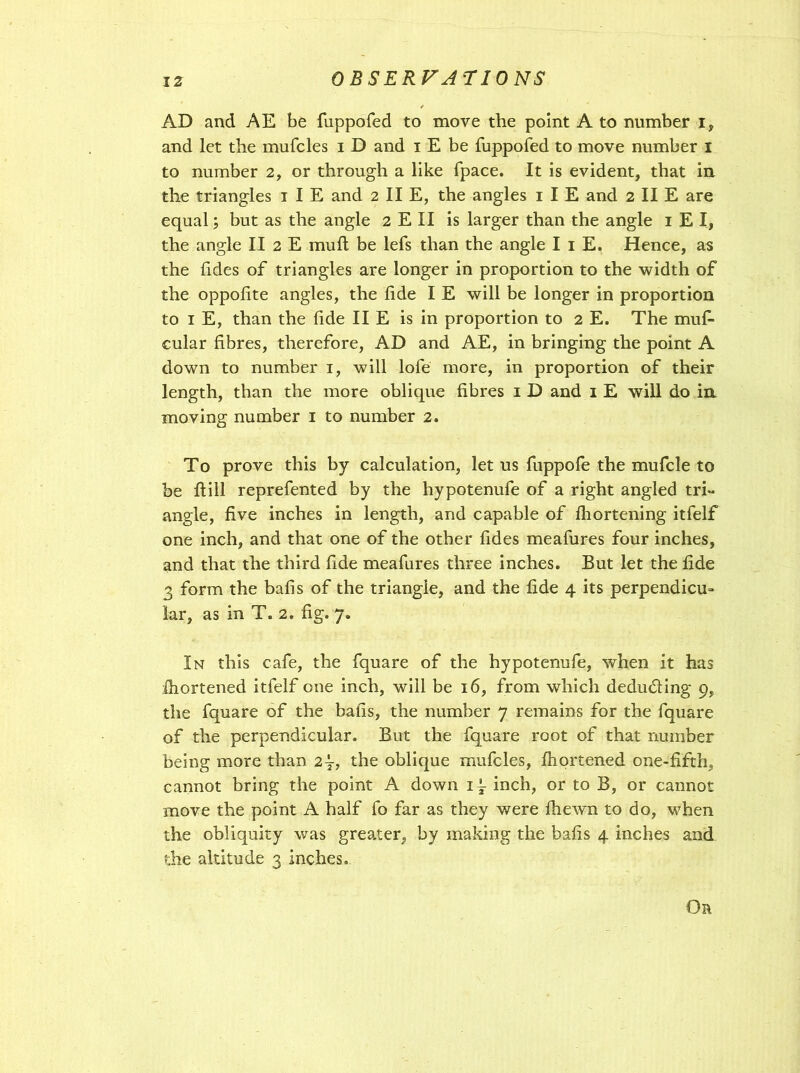 AD and AE be fuppofed to move the point A to number i, and let the mufcles i D and i E be fuppofed to move number i to number 2, or through a like fpace. It is evident, that in the triangles 1 IE and 2 II E, the angles 1 I E and 2 II E are equal; but as the angle 2 E II is larger than the angle 1 E I, the angle II 2 E mull be lefs than the angle I 1 E. Hence, as the fides of triangles are longer in proportion to the width of the oppolite angles, the lide I E will be longer in proportion to 1 E, than the lide II E is in proportion to 2 E. The mufi- cular fibres, therefore, AD and AE, in bringing the point A down to number 1, will lofe more, in proportion of their length, than the more oblique fibres 1 D and 1 E will do in moving number 1 to number 2. To prove this by calculation, let us fuppofe the mufcle to be ftill reprefented by the hypotenufe of a right angled tri- angle, five inches in length, and capable of Ihortening itfelf one inch, and that one of the other fides meafures four inches, and that the third fide meafures three inches. But let the fide 3 form the balls of the triangle, and the fide 4 its perpendicu- lar, as in T. 2. fig. 7. In this cafe, the fquare of the hypotenufe, when it has Shortened itfelf one inch, will be 16, from which deducting 9, the fquare of the balls, the number 7 remains for the fquare of the perpendicular. But the fquare root of that number being more than 2y, the oblique mufcles, Ihortened one-fifth, cannot bring the point A down it. inch, or to B, or cannot move the point A half fo far as they were fiiewn to do, when the obliquity was greater, by making the balls 4 inches and die altitude 3 inches. Ob