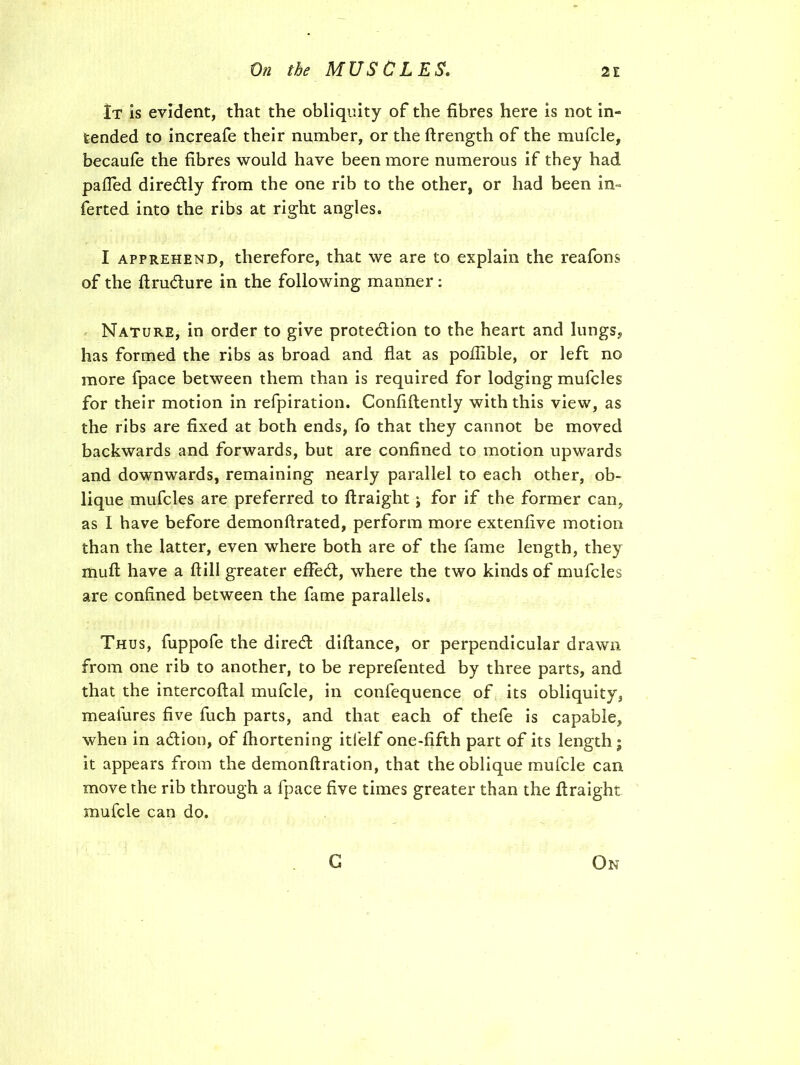 It is evident, that the obliquity of the fibres here is not in-= tended to increafe their number, or the ftrength of the mufcle, becaufe the fibres would have been more numerous if they had palled diredly from the one rib to the other, or had been in- ferted into the ribs at right angles» I apprehend, therefore, that we are to explain the reafons of the ftrudure in the following manner : Nature, in order to give protedion to the heart and lungs, has formed the ribs as broad and flat as poflible, or left no more fpace between them than is required for lodging mufcles for their motion in refpiration. Confidently with this view, as the ribs are fixed at both ends, fo that they cannot be moved backwards and forwards, but are confined to motion upwards and downwards, remaining nearly parallel to each other, ob- lique mufcles are preferred to ftraight j for if the former can, as 1 have before demonflrated, perform more extenfive motion than the latter, even where both are of the fame length, they muft have a ftill greater effed, where the two kinds of mufcles are confined between the fame parallels. Thus, fuppofe the dired difiance, or perpendicular drawn from one rib to another, to be reprefented by three parts, and that the intercoftal mufcle, in confequence of its obliquity, mealures five fuch parts, and that each of thefe is capable, when in adion, of fhortening itfelf one-fifth part of its length ; it appears from the demonftration, that the oblique mufcle can move the rib through a fpace five times greater than the firaight mufcle can do. G On