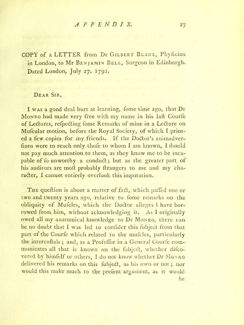 COPY of a LETTER from Dr Gilbert Blane, Phyfician in London, to Mr Benjamin Bell, Surgeon in Edinburgh. Dated London, July 2 7. 1792. Dear Sir, I was a good deal hurt at learning, fome time ago, that Dr Monro had made very free with my name in his lad Courfe of Lectures, refpediing fome Remarks of mine in a Ledture on Mufcular motion, before the Royal Society, of which I print- ed a few copies for my friends. If the Dodtor’s animadver- fions were to reach only thofe to whom I am known, I fhould not pay much attention to them, as they know me to be inca- pable of fo unworthy a condudt j but as the greater part of his auditors are mod probably drangers to me and my cha- racter, I cannot entirely overlook this imputation. The quedion is about a matter of fad, which palled one or two and twenty years ago, relative to fome remarks on the obliquity of Mufcles, which the Dobtor alleges l have bor- rowed from him, without acknowledging it. As I originally owed all my anatomical knowledge to Dr Monro, there can be no doubt that I was led to confider this fubjedt from that part of the Courfe which related to the mufcles, particularly the intercodals; and, as a Profefior in a General Courfe com- municates all that is known on the fubjedt, whether difeo- vered by himfelf or others, I do not know whether Dr Monro delivered his remarks on this fubjedt, as his own or not j nor would this make much to the prefent argument, as it would be