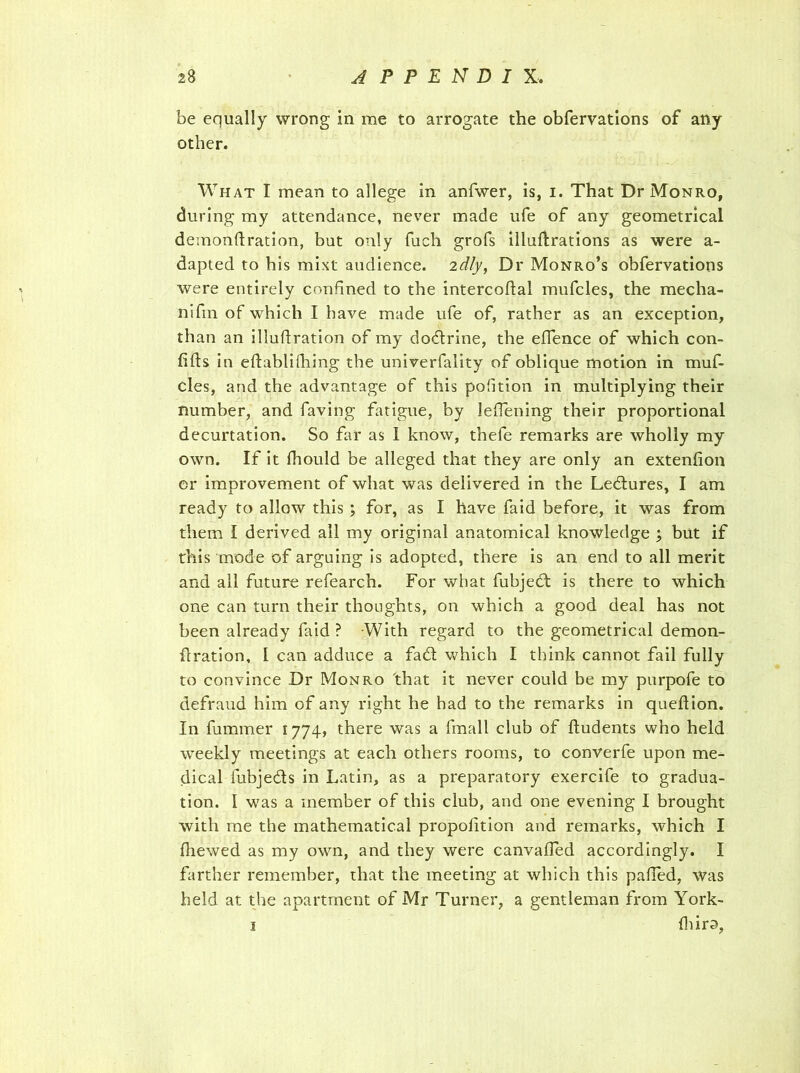 be equally wrong in me to arrogate the obfervations of any other. What I mean to allege in anfwer, is, i. That Dr Monro, during my attendance, never made ufe of any geometrical demonlfration, but only fuch grofs illuftrations as were a- dapted to his mixt audience, idly, Dr Monro’s obfervations were entirely confined to the intercoftal mufcles, the mecha- nifin of which I have made ufe of, rather as an exception, than an iliufiration of my dodlrine, the effence of which con- lifts in eftablifhing the univerfality of oblique motion in muf- cles, and the advantage of this portion in multiplying their number, and faving fatigue, by leflening their proportional decurtation. So far as 1 know, thefe remarks are wholly my own. If it fhould be alleged that they are only an extenfion or improvement of what was delivered in the Ledlures, I am ready to allow this ; for, as I have faid before, it was from them I derived all my original anatomical knowledge ; but if this mode of arguing is adopted, there is an end to all merit and all future refearch. For what fubjedt is there to which one can turn their thoughts, on which a good deal has not been already faid ? -With regard to the geometrical demon- flration, I can adduce a fadt which I think cannot fail fully to convince Dr Monro 'that it never could be my purpofe to defraud him of any right he had to the remarks in queftion. In fummer 1774, there was a fmall club of ftudents who held weekly meetings at each others rooms, to converfe upon me- dical fubjedts in Latin, as a preparatory exercife to gradua- tion. 1 was a member of this club, and one evening I brought with me the mathematical propolition and remarks, which I fhewed as my own, and they were canvalfed accordingly. I farther remember, that the meeting at which this palled, was held at the apartment of Mr Turner, a gentleman from York- 1 (hiro,