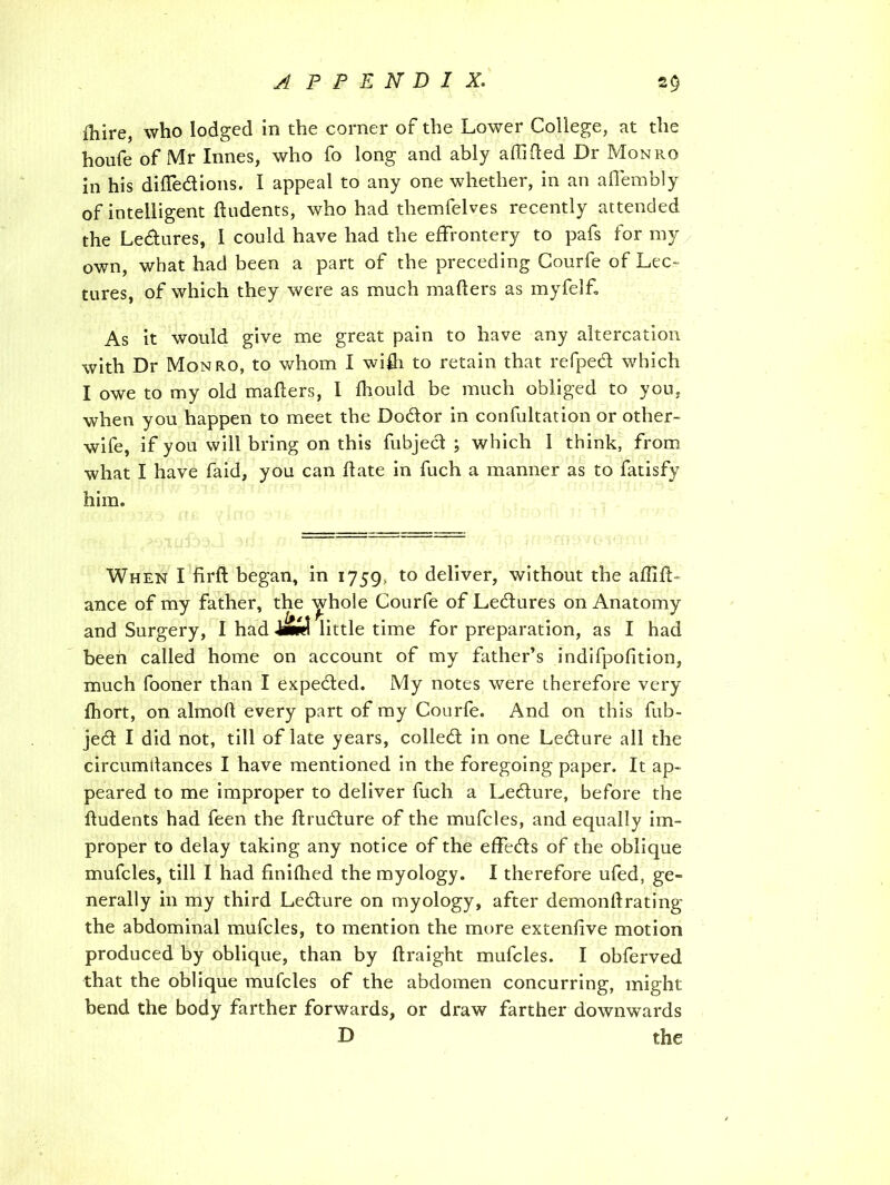 fhire, who lodged in the corner of the Lower College, at the houfe of Mr Innes, who fo long and ably affifted Dr Monro in his didedions. I appeal to any one whether, in an aflembly of intelligent dudents, who had themfelves recently attended the Ledures, I could have had the effrontery to pafs for my own, what had been a part of the preceding Courfe of Lec- tures, of which they were as much mailers as myfelf. As it would give me great pain to have any altercation with Dr Monro, to whom I wifh to retain that refped which I owe to my old mailers, I fhould be much obliged to you, when you happen to meet the Dodor in confutation or other- wife, if you will bring on this fubjed ; which 1 think, from what I have faid, you can date in fuch a manner as to fatisfy him. When I firft began, in 1759, to deliver, without the aflid- ance of my father, the yhole Courfe of Ledures on Anatomy and Surgery, I had little time for preparation, as I had been called home on account of my father’s indifpodtion, much fooner than I expeded. My notes were therefore very fhort, on almoll every part of my Courfe. And on this fub- jed I did not, till of late years, colled in one Ledure all the circumtfances I have mentioned in the foregoing paper. It ap- peared to me improper to deliver fuch a Ledure, before the dudents had feen the drudure of the mufcles, and equally im- proper to delay taking any notice of the effeds of the oblique mufcles, till I had fmifhed the myology. I therefore ufed, ge- nerally in my third Ledure on myology, after demondrating the abdominal mufcles, to mention the more extendve motion produced by oblique, than by draight mufcles. I obferved that the oblique mufcles of the abdomen concurring, might bend the body farther forwards, or draw farther downwards D the