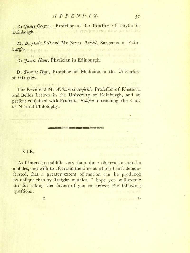 Dr J/mw Gregory, ProfeiTor of the Pra&ice of PhyiTc In Edinburgh. Mr Benjamin Bell and Mr James RuJJell, Surgeons in Edin- burgh. Dr James Homey Phylician in Edinburgh. Dr Thomas Hope, ProfeiTor of Medicine in the Univerlity of Glafgow. The Reverend Mr William Greenfield, ProfeiTor of Rhetoric and Belles Lettres in the Univerlity of Edinburgh, and at prefent conjoined with ProfeiTor Robifon in teaching the Clafs of Natural Philofophy. S I R, As I intend to publiili very foon fome obfervations on the mufcles, and wiih to afcertain the time at which I firft demon- ftrated, that a greater extent of motion can be produced by oblique than by flraight mufcles, I hope you will excufe me for aiking the favour of you to anfwer the following quell ions: 2 i.