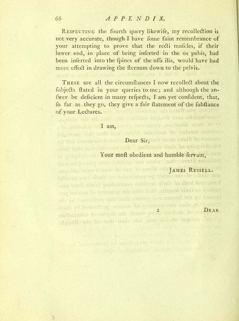 Respecting the fourth query likewife, my recolledion is not very accurate, though I have fome faint remembrance of your attempting to prove that the redi mufcles, if their lower end, in place of being inferted in the os pubis, had been inferted into the fpines of the ofla ilia, would have had more effect in drawing the fternum down to the pelvis. These are all the circumftances I now recoiled about the fubjeds hated in your queries to me; and although the an- fwer be deficient in many refpeds, I am yet confident, that, fo far as they go, they give a fair flatement of the fubftance of your Ledures. I am, - V lodcrmn ro; ■ Dear Sir, • .ib • ;-jdi fa yJxnp*' l: Your moil obedient and humble fervant, James Russell. - ,-, „(! 1 ‘■•-■a r H iH-: U abdl C I' -