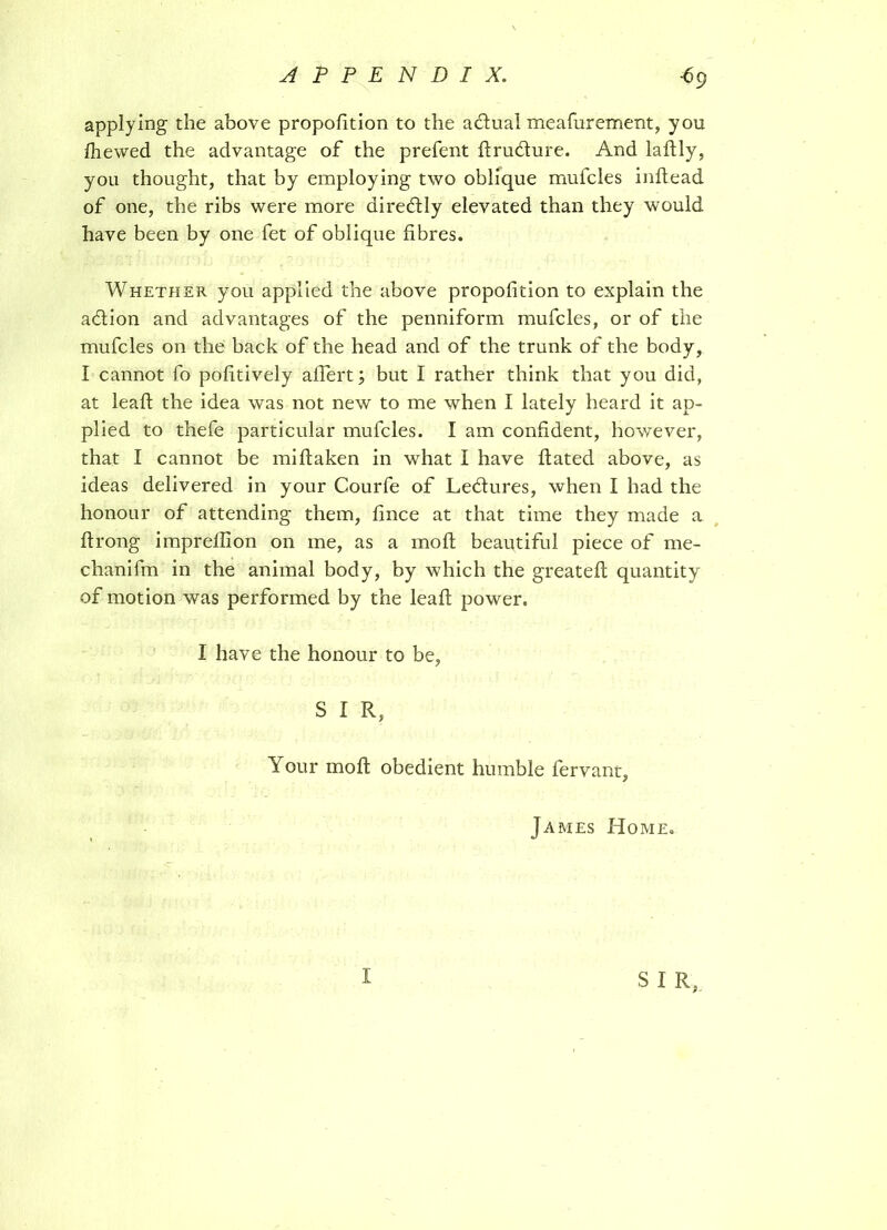 applying the above proportion to the actual meafurement, you fhewed the advantage of the prefent ftru&ure. And laftly, you thought, that by employing two oblique mufcles inftead of one, the ribs were more direftly elevated than they would have been by one fet of oblique fibres. Whether you applied the above proportion to explain the a (ft ion and advantages of the penniform mufcles, or of the mufcles on the back of the head and of the trunk of the body, I cannot fo poftively aftert; but I rather think that you did, at leaft the idea was not new to me when I lately heard it ap- plied to thefe particular mufcles. I am confdent, however, that I cannot be miftaken in what I have ftated above, as ideas delivered in your Courfe of Ledlures, when I had the honour of attending them, fnce at that time they made a ftrong imprelfton on me, as a moil beautiful piece of me- chanifm in the animal body, by which the greateft quantity of motion was performed by the leaft power. I have the honour to be, S I R, Your mo ft obedient humble fervant, James Home. S I R,