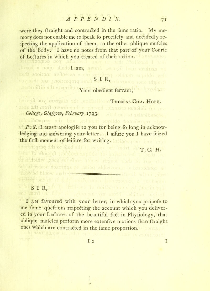 were they ftraight and contracted in the lame ratio. My me- mory does not enable me to fpeak fo precifely and decidedly re- ceding the application of them, to the other oblique mufcles of the body. I have no notes from that part of your Courfe of LeCtures in which you treated of their action. I am, S I R, Your obedient fervant, Thomas Cha. Hope. College, Glafgow, February 1793. P. S. I must apologife to you for being fo long in acknow- ledging and anfwering your letter. I allure you I have feized the firft moment of leifure for writing. t. c. h. S I R, I am favoured with your letter, in which you propofe to me fome queftions refpeCting the account which you deliver- ed in your LeCtures of the beautiful fad in Phyhology, that oblique mufcles perform more extenfive motions than ltraight ones which are contraded in the fame proportion. I 2 T