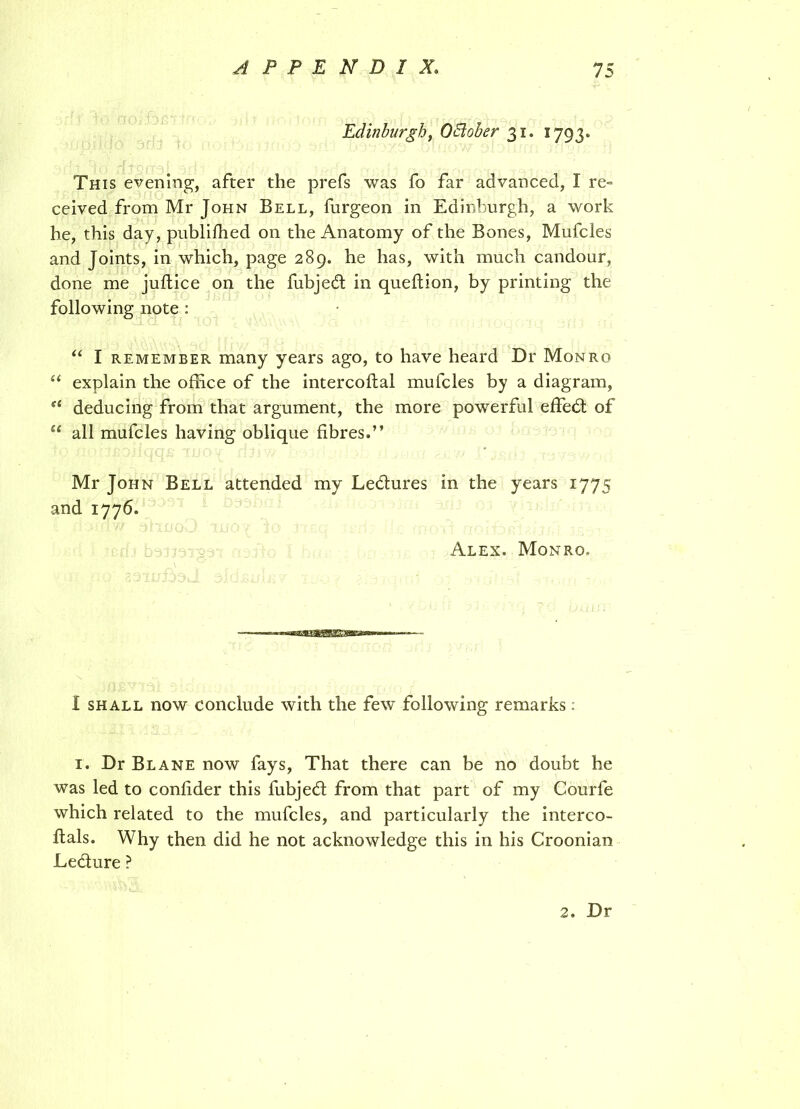 Edinburgh, OElober 31. 1793. This evening1, after the prefs was fo far advanced, I re= ceived from Mr John Bell, furgeon in Edinburgh, a work he, this day, published on the Anatomy of the Bones, Mufcles and Joints, in which, page 289. he has, with much candour, done me juftice on the fubjedt in queftion, by printing the following note : “ I remember many years ago, to have heard Dr Monro u explain the office of the intercoftal mufcles by a diagram, “ deducing from that argument, the more powerful effedt of u all mufcles having oblique fibres.” Mr John Bell attended my Ledtures in the years 1775 and 1776. Alex. Monro. I shall now conclude with the few following remarks: 1. Dr Blane now fays, That there can be no doubt he was led to confider this fubjedt from that part of my Courfe which related to the mufcles, and particularly the interco- ftals. Why then did he not acknowledge this in his Croonian Ledlure ? 2. Dr