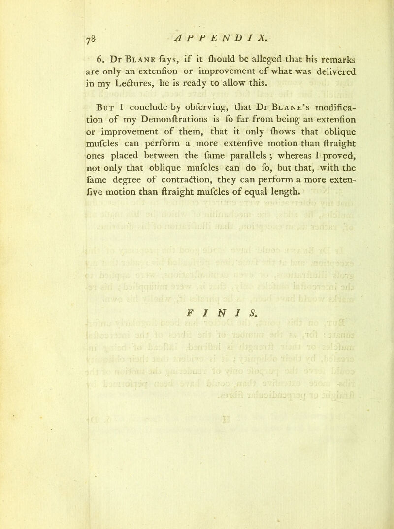 6. Dr Blane fays, if it fhould be alleged that his remarks are only an extenfion or improvement of what was delivered in my Le&ures, he is ready to allow this. But I conclude by obferving, that Dr Blane’s modifica- tion of my Demonllrations is fo far from being an extenfion or improvement of them, that it only fhows that oblique mufcles can perform a more extenfive motion than ftraight ones placed between the fame parallels ; whereas I proved, not only that oblique mufcles can do fo, but that, with the fame degree of contraction, they can perform a more exten- five motion than ftraight mufcles of equal length. F I N I &