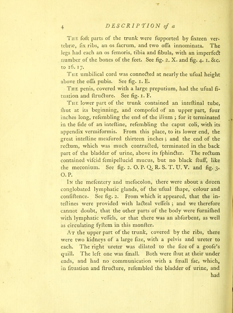 The foft parts of the trunk were fupported by fixteen ver- tebras, fix ribs, an os facrum, and two offa innominata. The legs had each an os femoris, tibia and fibula, with an imperfeCt number of the bones of the feet. See fig. 2. X. and fig. 4. 1. &c. to 16. 17. The umbilical cord was connected at nearly the ufual height above the offa pubis. See fig. 1. E. The penis, covered with a large preputium, had the ufual fi- tuation and ftruCture. See fig. 1. F. The lower part of the trunk contained an inteftinal tube, fhut at its beginning, and compofed of an upper part, four inches long, refembling the end of the ilium ; for it terminated in the fide of an inteftine, refembling the caput coli, with its appendix vermiformis. From this place, to its lower end, the great inteftine meafured thirteen inches ; and the end of the redum, which was much contracted, terminated in the back part of the bladder of urine, above its fphin&er. The recftum contained vifcid femipellucid mucus, but no black ftufF, like the meconium. See fig. 2. O. P. ChR. S. T. U. V. and fig. 3* O. P. In the mefentery and mefocolon, there were about a dozen conglobated lymphatic glands, of the ufual fhape, colour and confiftence. See fig. 2. From which it appeared, that the in- teftines were provided with lacfteal veftels ; and we therefore cannot doubt, that the other parts of the body were furnifhed with lymphatic veftels, or that there was an abforbent, as well as circulating fyftem in this monfter. At the upper part of the trunk, covered by the ribs, there were two kidneys of a large fize, with a pelvis and ureter to each. The right ureter was dilated to the fize of a goofe’s quill. The left one was fmall. Both were fhut at their under ends, and had no communication with a fmall fac, which, in fituation and ftru&ure, refembled the bladder of urine, and had