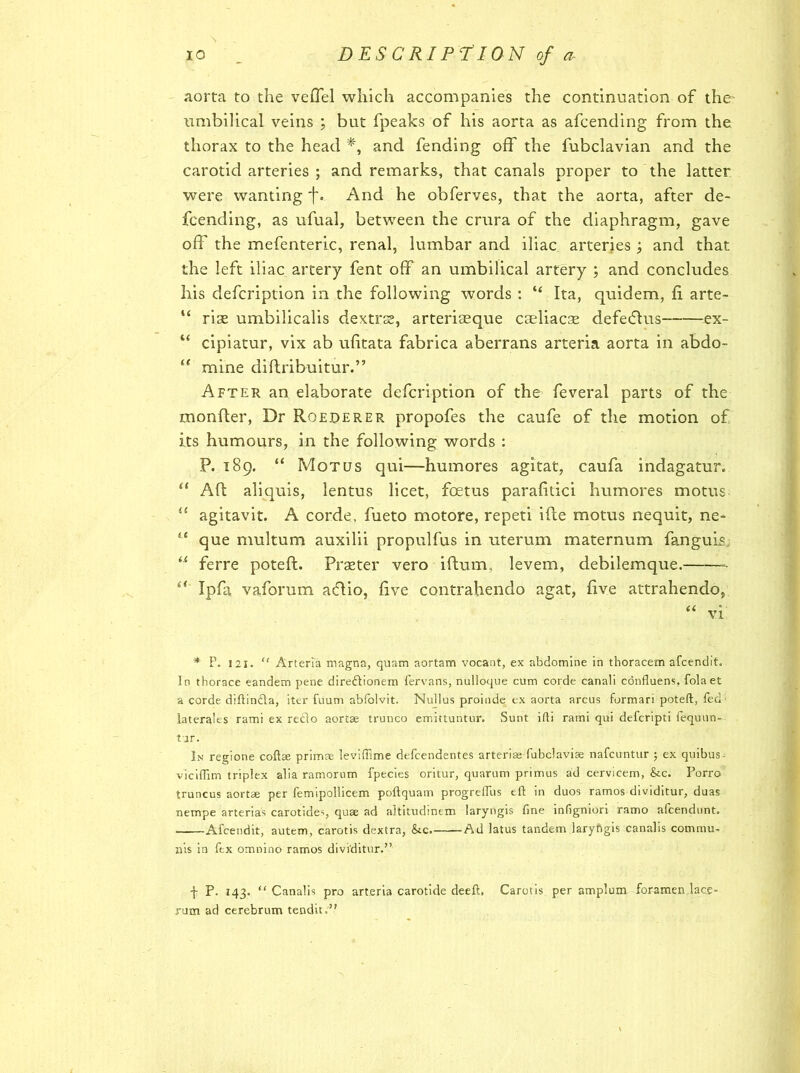 aorta to the veflel which accompanies the continuation of the umbilical veins ; but fpeaks of his aorta as afcending from the thorax to the head and fending off the fubclavian and the carotid arteries ; and remarks, that canals proper to the latter were wanting ■j\ And he obferves, that the aorta, after de- fcending, as ufual, between the crura of the diaphragm, gave off the mefenteric, renal, lumbar and iliac arteries; and that the left iliac artery fent off an umbilical artery ; and concludes his defcription in the following words : “ Ita, quidem, fi arte- “ rise umbilicalis dextrse, arteriaeque caeliacse defedtus ex- “ cipiatur, vix ab ufitata fabrica aberrans arteria aorta in abdo- “ mine diftribuitur.” After an elaborate defcription of the feveral parts of the monfter, Dr Roederer propofes the caufe of the motion of its humours, in the following words : P. 189. “ Mot us qui—humores agitat, caufa indagatur. “ Aft aliquis, lentus licet, foetus parafitici humores motus agitavit. A corde, fueto motore, repeti ifte motus nequit, ne= “ que multum auxilii propulfus in uterum maternum fanguis “ ferre poteft. Prseter vero iftum., levem, debilemque. 6< Ipfa vaforum acftio, five contrahendo agat, five attrahendo, * P. 121. “ Arteria magna, quam aortam vocant, ex abdomine in thoracem afcendit. In tborace eandem pene diredionem fervans, nulloque cum corde canali confluens, folaet a corde diftinda, iter fuum abfolvit. Nullus proinde ex aorta arcus formari poteft, fed laterales rami ex redo aortae trunco emittuntur. Sunt ifti rami qui defcripti fequnn- tjr. In regione coftse primae leviffime defcendentes arterias fubclavias nafcuntur ; ex quibus- viciftim triplex alia ramorum fpecies oritur, quarum primus ad cervicem, &c. Porro truncus aortae per femipollicem poftquam progreiTus eft in duos ramos dividitur, duas nempe arterias carotides, quae ad altitudinem laryngis fine infigniori ramo afcendunt. Afcendit, autem, carotis dextra, &c. Ad latus tandem laryngis canalis commu- nis in ftx omnino ramos dividitur.” j- P. 143. “ Canalis pro arteria carotide deeft, Carotis per amplum foramen lace- rum ad cerebrum tendit.”