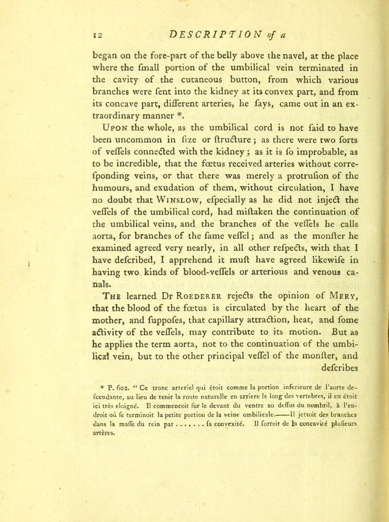 began on the fore-part of the belly above the navel, at the place where the fmall portion of the umbilical vein terminated in the cavity of the cutaneous button, from which various branches were fent into the kidney at its convex part, and from its concave part, different arteries, he fays, came out in an ex- traordinary manner *. Upon the whole, as the umbilical cord is not faid to have been uncommon in fize or ftrucfture ; as there were two forts of veffels conne&ed with the kidney ; as it is fo improbable, as to be incredible, that the foetus received arteries without corre- fponding veins, or that there was merely a protrufion of the humours, and exudation of them, without circulation, I have no doubt that Winslow, efpecially as he did not inject the veffels of the umbilical cord, had miftaken the continuation of the umbilical veins, and the branches of the veflels he calls aorta, for branches of the fame veffel; and as the monfter he examined agreed very nearly, in all other refpedls, with that I have defcribed, I apprehend it muft have agreed likewife in having two kinds of blood-veffels or arterious and venous ca- nals. The learned Dr Roederer rejects the opinion of Mery, that the blood of the foetus is circulated by the heart of the mother, and fuppofes, that capillary attraction, heat, and fome activity of the veffels, may contribute to its motion. But as he applies the term aorta, not to the continuation of the umbi- lical vein, but to the other principal veffel of the monfter, and defcribes * P. 602. “ Ce tronc arteriel qui etoit comme la portion inferieure de 1’aorte de- fcendante, au lieu de tenir la route naturelle en arriere le long des vertebres, il en etoit ici tres eloigne. II commencoit fur le devant du ventre au deflus du nombril, a Pen- droit ou fe terminoit la petite portion de la veine ombilicale. 11 jettoit des branches dans la made du rein par fa convexite. II fortoit de la concavite plufieurs arteres.