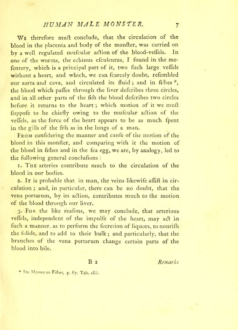 We therefore mu ft conclude, that the circulation of the blood in the placenta and body of the monfter, was carried on by a well regulated mufcular action of the blood-velTels. In one of the worms, the echinus efculentus, I found in the me- fentery, which is a principal part of it, two fuch large velfels without a heart, and which, we can fcarcely doubt, refembled our aorta and cava, and circulated its fluid ; and in fifties the blood which pafles through the liver defcribes three circles, and in all other parts of the filh the blood defcribes two circles before it returns to the heart ; which motion of it we inuft fuppofe to be chiefly owing to the mufcular adtion of the veflels, as the force of the heart appears to be as much fpent in the gills of the fifta as in the lungs of a man. From confidering the manner and caufe of the motion of the blood in this monfter, and comparing with it the motion of the blood in fiihes and in the fea egg, we are, by analogy, led to the following general conclufions : 1. The arteries contribute much to the circulation of the blood in our bodies. 2. It is probable that in man, the veins likewife aflift in cir- culation ; and, in particular, there can be no doubt, that the vena portarum, by its adlion, contributes much to the motion of the blood through our liver. 3. For the like reafons, we may conclude, that arterious veflels, independent of the impulfe of the heart, may adl in fuch a manner, as to perform the fecretion of liquors, to nourifli the folids, and to add to their bulk ; and particularly, that the branches of the vena portarum change certain parts of the blood into bile. B 2 Remarks * See Monro on Fifties, p. 67. Tab. xliii.