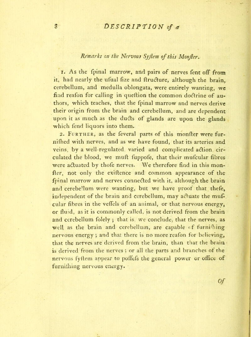 Remarks on the Nervous Syjiem of this Monjier. 1. As the fpinal marrow, and pairs of nerves fent off from it, had nearly the ufual fize and ftrudure, although the brain, cerebellum, and medulla oblongata, were entirely wanting, we find reafon for calling in queftion the common dodrine of au- thors, which teaches, that the fpinal marrow and nerves derive their origin from the brain and cerebellum, and are dependent upon it as much as the duds of glands are upon the glands which fend liquors into them. 2. Further, as the feveral parts of this monfler were fur- nifhed with nerves, and as we have found, that its arteries and veins, by a well-regulated varied and complicated adion cir- culated the blood, we mud; fuppofe, that their mufcular fibres were aduated by thofe nerves. We therefore find in this mon- ger, not only the exiftence and common appearance of the fpinal marrow and nerves conneded with it, although the brain and cerebeflum were wanting, but we have proof that thefe, independent of the brain and cerebellum, may aduate the muf- cular fibres in the veffels of an animal, or that nervous energy, or fluid, as it is commonly called, is not derived from the brain and cerebellum folely ; that is we conclude, that the nerves, as well as the brain and cerebellum, are capable < f furnishing nervous energy ; and that there is no more reafon for believing, that the nerves are derived from the brain, than that the brain is derived from the nerves ; or all the parts and branches of the nervous fyflem appear to poffefs the general power or office of furnifhing nervous energy. Of