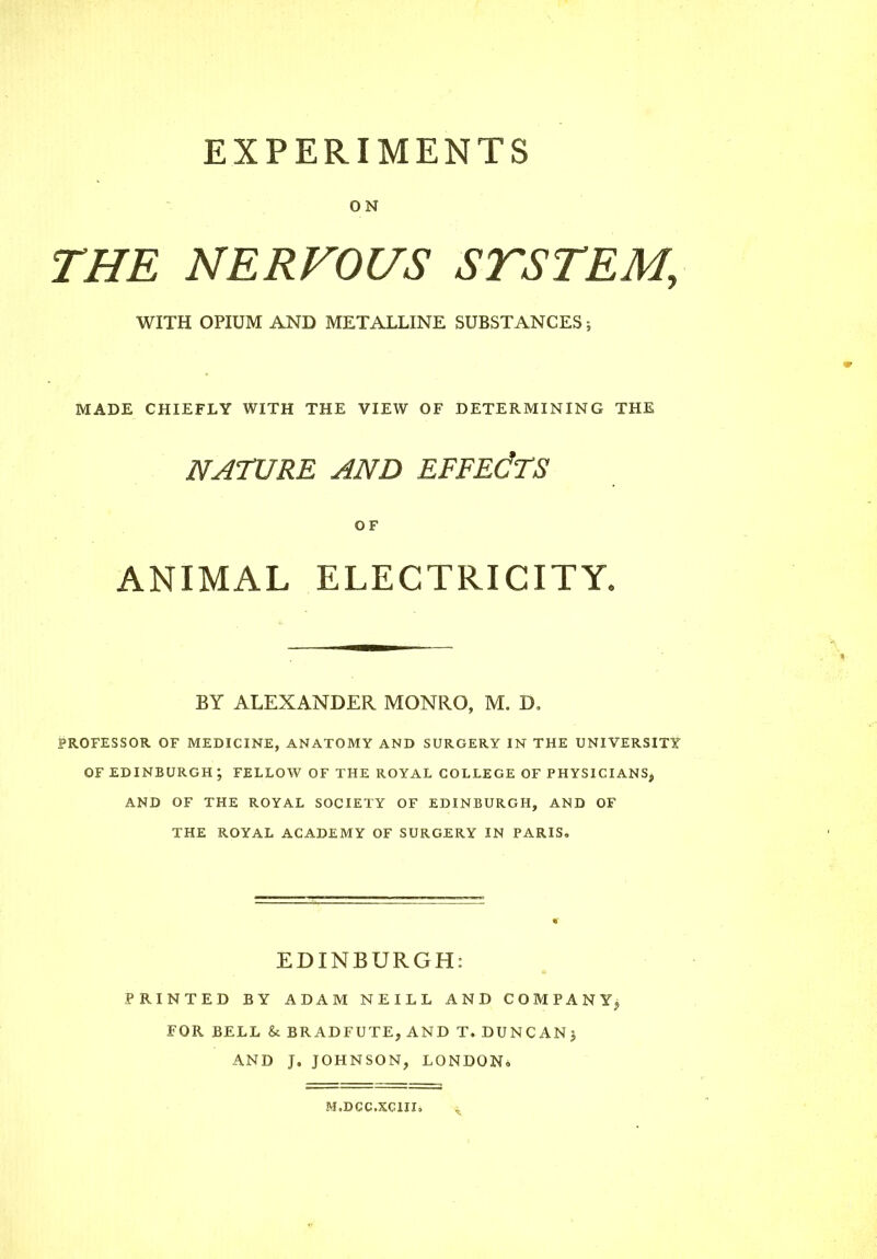 EXPERIMENTS ON THE NERVOUS STSTEM, WITH OPIUM AND METALLINE SUBSTANCES; MADE CHIEFLY WITH THE VIEW OF DETERMINING THE NATURE AND EFFECTS OF ANIMAL ELECTRICITY. BY ALEXANDER MONRO, M. D, PROFESSOR OF MEDICINE, ANATOMY AND SURGERY IN THE UNIVERSITY OF EDINBURGH ; FELLOW OF THE ROYAL COLLEGE OF PHYSICIANS, AND OF THE ROYAL SOCIETY OF EDINBURGH, AND OF THE ROYAL ACADEMY OF SURGERY IN PARIS, EDINBURGH: PRINTED BY ADAM NEILL AND COMPANY, FOR BELL & BRADFUTE, AND T. DUNCAN) AND J. JOHNSON, LONDON, M.DCC.XC1II,