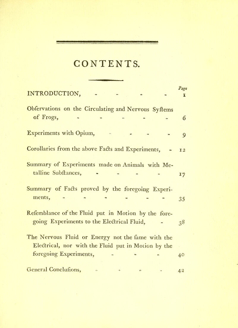 CONTENTS. Page INTRODUCTION, - . x Obfervations on the Circulating and Nervous Sy Items of Frogs, - 6 Experiments with Opium, - - 9 Corollaries from the above Fads and Experiments, - 12 Summary of Experiments made on Animals with Me- talline Subltances, - - - -> jy Summary of Fads proved by the foregoing Experi- ments, 35 Refemblance of the Fluid put in Motion by the fore- going Experiments to the Eledrical Fluid, - 38 The Nervous Fluid or Energy not the fame with the Eledrical, nor with the Fluid put in Motion by the foregoing Experiments, 40 General Conclulions, 42