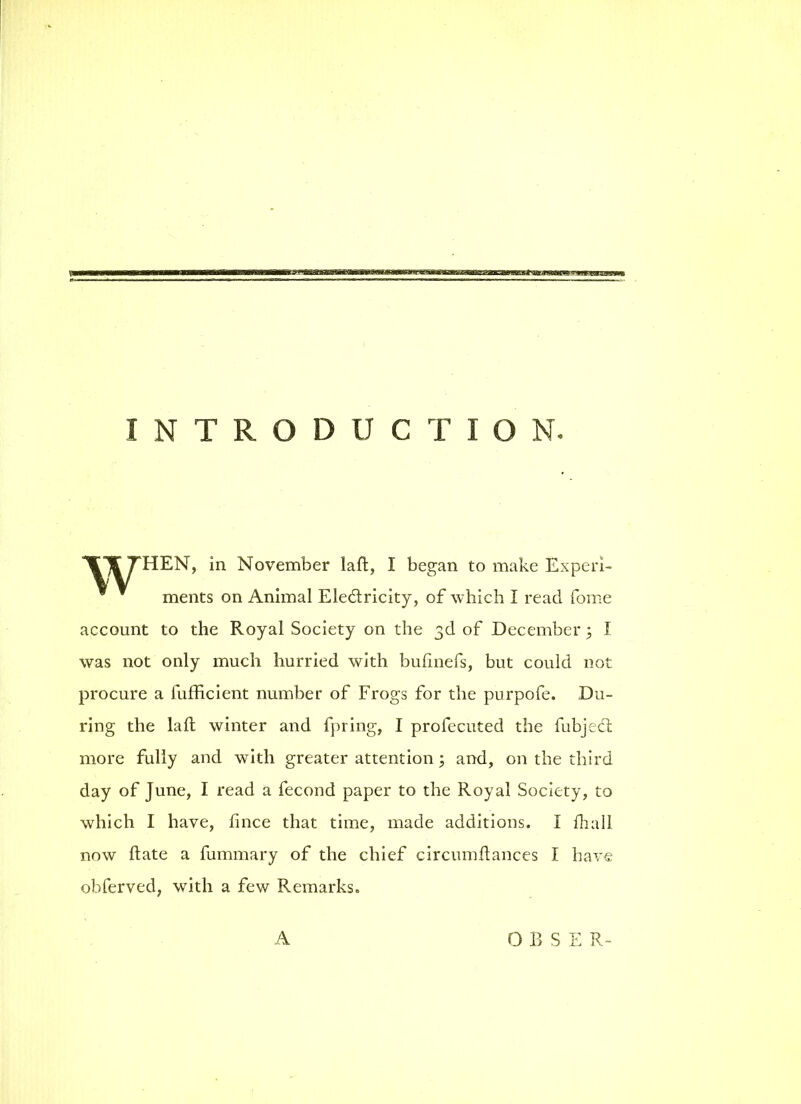 INTRODUCTION. TTTHEN, in November laft, I began to make Experi- ments on Animal Ele&ricity, of which I read fome account to the Royal Society on the 3d of December 5 I was not only much hurried with bufmefs, but could not procure a fufficient number of Frogs for the purpofe. Du- ring the laft winter and fpring, I profecuted the fubjeci more fully and with greater attention; and, on the third day of June, I read a fecond paper to the Royal Society, to which I have, fince that time, made additions. I fhall now ftate a fummary of the chief circumftances I have obferved, with a few Remarks. A O B S E R-