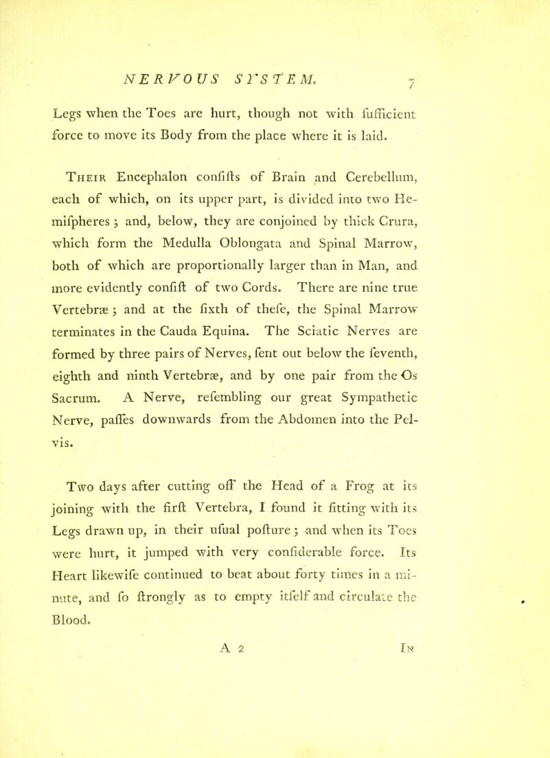 7 Legs when the Toes are hurt, though not with fufficient force to move its Body from the place where it is laid. Their Encephalon confifts of Brain and Cerebellum, each of which, on its upper part, is divided into two He- mifpheres j and, below, they are conjoined by thick Crura, which form the Medulla Oblongata and Spinal Marrow, both of which are proportionally larger than in Man, and more evidently confift of two Cords. There are nine true Vertebrse ; and at the fixth of thefe, the Spinal Marrow terminates in the Cauda Equina. The Sciatic Nerves are formed by three pairs of Nerves, fent out below the feventh, eighth and ninth Vertebrae, and by one pair from the Os Sacrum. A Nerve, refembling our great Sympathetic Nerve, palfes downwards from the Abdomen into the Pel- vis. Two days after cutting off the Head of a Frog at its joining with the firft Vertebra, I found it fitting with its Legs drawn up, in their ufual pofture 5 and vdien its Toes were hurt, it jumped with very confiderable force. Its Heart likewife continued to beat about forty times in a mi- nute, and fo ftrongly as to empty itfelf and circulate the Blood. A 2 In