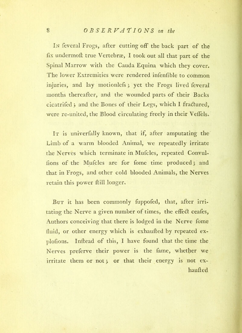 In feveral Frogs, after cutting off the back part of the fix undermoft true Vertebrae, I took out all that part of the Spinal Marrow with the Cauda Equina which they cover. The lower Extremities were rendered infenlible to common injuries, and lay motionlefs; yet the Frogs lived feveral months thereafter, and the wounded parts of their Backs cicatrifed > and the Bones of their Legs, which I fradtured, were re-united, the Blood circulating freely in their Veffels. It is univerfally known, that if, after amputating the Limb of a warm blooded Animal, we repeatedly irritate the Nerves which terminate in Mufcles, repeated ConvuL lions of the Mufcles are for fome time produced; and that in Frogs, and other cold blooded Animals, the Nerves retain this power ft ill longer. But it has been commonly fuppofed, that, after irri- tating the Nerve a given number of times, the effedt ceafes, Authors conceiving that there is lodged in the Nerve fome fluid, or other energy which is exhaufted by repeated ex- plofions. Inftead of this, I have found that the time the Nerves preferve their power is the fame, whether we irritate them or not y or that their energy is not ex- haufted