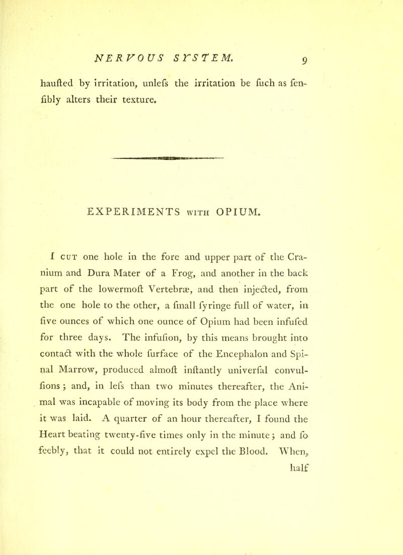 haufted by irritation, unlefs the irritation be fuch as fen- fibly alters their texture. EXPERIMENTS with OPIUM, I cut one hole in the fore and upper part of the Cra- nium and Dura Mater of a Frog, and another in the back part of the lowermofi: Vertebrae, and then injected, from the one hole to the other, a fmall fyringe full of water, in five ounces of which one ounce of Opium had been infufed for three days. The infufion, by this means brought into contad with the whole furface of the Encephalon and Spi- nal Marrow, produced almoft inftantly univerfal convul- fions ; and, in lefs than two minutes thereafter, the Ani- mal was incapable of moving its body from the place where it was laid. A quarter of an hour thereafter, I found the Heart beating twenty-five times only in the minute j and fo feebly, that it could not entirely expel the Blood. When,, half