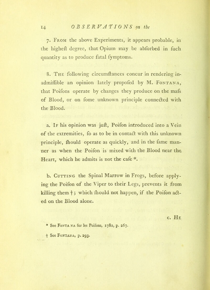 7. From the above Experiments, it appears probable, in the higheft degree, that Opium may be abforbed in fuch quantity as to produce fatal fymptoms. 8. The following circumftances concur in rendering in- admiftible an opinion lately propofed by M. Fontana, that Poifons operate by changes they produce on the mafs of Blood, or on fome unknown principle conne&ed with the Blood. a. If his opinion was juft, Poifon introduced into a Vein of the extremities, fo as to be in contadf with this unknown principle, fhould operate as quickly, and in the fame man- ner as when the Poifon is mixed with the Blood near the Heart, which he admits is not the cafe b. Cutting the Spinal Marrow in Frogs, before apply- ing the Poifon of the Viper to their Legs, prevents it from killing them f; which ftiould not happen, if the Poifon aid- ed on the Blood alone. * See Fontana fur les Poifons, 178s, p. 267. c. He f See Fontana, p« 293.