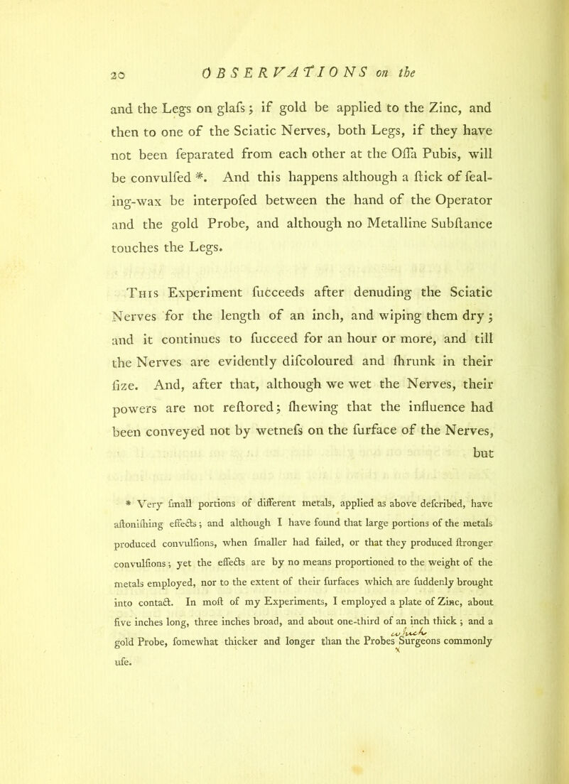 and the Legs on glafs; if gold be applied to the Zinc, and then to one of the Sciatic Nerves, both Legs, if they have not been feparated from each other at the Ofla Pubis, will be convulfed And this happens although a hick of feat- ing-wax be interpofed between the hand of the Operator and the gold Probe, and although no Metalline Subftance touches the Legs. This Experiment fucceeds after denuding the Sciatic Nerves for the length of an inch, and wiping them dry ; and it continues to fucceed for an hour or more, and till the Nerves are evidently difcoloured and fhrunk in their flze. And, after that, although we wet the Nerves, their powers are not reftored; {hewing that the influence had been conveyed not by wetnefs on the furface of the Nerves, but * Very fmall portions of different metals, applied as above defcribed, have aftoniiliing effects ; and although I have found that large portions of the metals produced convulfions, when fmaller had failed, or that they produced ftronger convulfions; yet the effects are by no means proportioned to the weight of the metals employed, nor to the extent of their furfaces which are fudderdy brought into contact. In moft of my Experiments, I employed a plate of Zinc, about five inches long, three inches broad, and about one-third of an inch thick ; and a gold Probe, fomewhat thicker and longer than the Probes Surgeons commonly ufe.