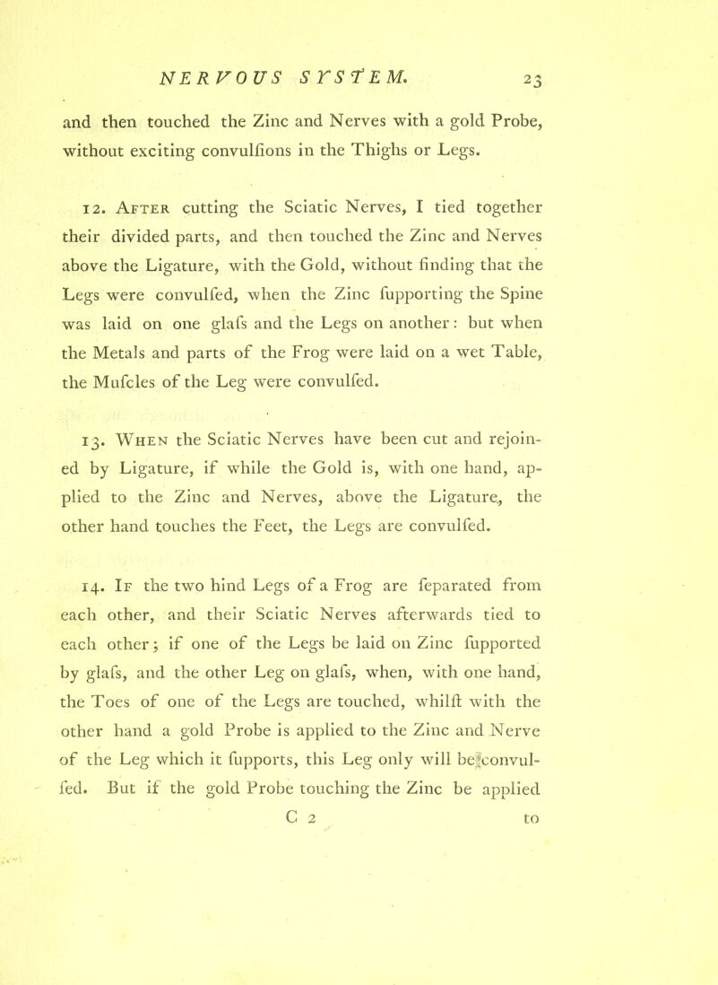 and then touched the Zinc and Nerves with a gold Probe, without exciting convullions in the Thighs or Legs. 12. After cutting the Sciatic Nerves, I tied together their divided parts, and then touched the Zinc and Nerves above the Ligature, with the Gold, without finding that the Legs were convulfed, when the Zinc fupporting the Spine was laid on one glafs and the Legs on another: but when the Metals and parts of the Frog were laid on a wet Table, the Mufcles of the Leg were convulfed. 13. When the Sciatic Nerves have been cut and rejoin- ed by Ligature, if while the Gold is, with one hand, ap- plied to the Zinc and Nerves, above the Ligature., the other hand touches the Feet, the Legs are convulfed. 14. If the two hind Legs of a Frog are feparated from each other, and their Sciatic Nerves afterwards tied to each other j if one of the Legs be laid on Zinc fupported by glafs, and the other Leg on glafs, when, with one hand, the Toes of one of the Legs are touched, whilft with the other hand a gold Probe is applied to the Zinc and Nerve of the Leg which it fupports, this Leg only will belconvul- fed. But if the gold Probe touching the Zinc be applied C 2 to