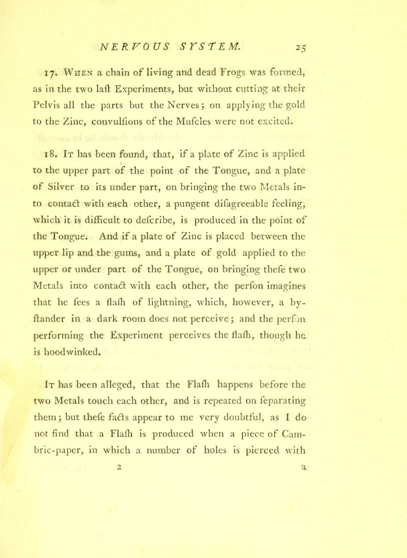 17. When a chain of living and dead Frogs was formed, as in the two lad: Experiments, but without cutting at their Pelvis all the parts but the Nerves; on applying the gold to the Zinc, convulfions of the Mufcles were not excited. 18. It has been found, that, if a plate of Zinc is applied to the upper part of the point of the Tongue, and a plate of Silver to its under part, on bringing the two Metals in- to contad with each other, a pungent difagreeable feeling, which it is difficult to defcribe, is produced in the point of the Tongue. And if a plate of Zinc is placed between the upper lip and the gums, and a plate of gold applied to the upper or under part of the Tongue, on bringing thefe two Metals into contad with each other, the perfon imagines that he fees a dafh of lightning, which, however, a by- dander in a dark room does not perceive; and the perfon performing the Experiment perceives the flafh, though he. is hoodwinked. It has been alleged, that the Fladi happens before the two Metals touch each other, and is repeated on feparating them; but thefe fads appear to me very doubtful, as I do not find that a Flafh is produced when a piece of Cam- bric-paper, in which a number of holes is pierced with 2 a