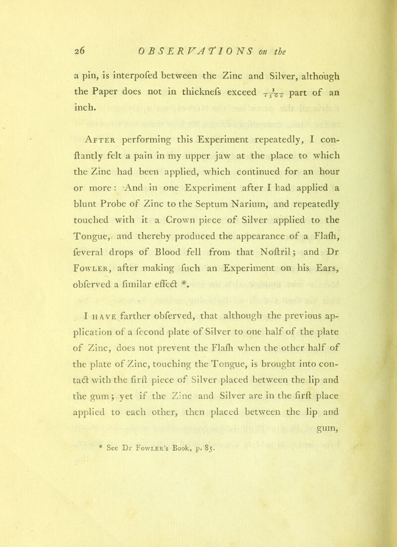 a pin, is interpofed between the Zinc and Silver, although the Paper does not in thicknefs exceed TJ%~ part of an inch. After performing this Experiment repeatedly, I con- ftantly felt a pain in my upper jaw at the place to which the Zinc had been applied, which continued for an hour or more : And in one Experiment after I had applied a blunt Probe of Zinc to the Septum Narium, and repeatedly touched with it a Crown piece of Silver applied to the Tongue, and thereby produced the appearance of a Flalh, feveral drops of Blood fell from that Noltril; and Dr Fowler, after making fuch an Experiment on his Ears, obferved a fimilar effed *. I have farther obferved, that although the previous ap- plication of a fecond plate of Silver to one half of the plate of Zinc, does not prevent the Flalh when the other half of the plate of Zinc, touching the Tongue, is brought into con- tad with the fir 11 piece of Silver placed between the lip and the gum;.yet if the Zinc and Silver are in the firffc place applied to each other, then placed between the lip and gum, * See Br Fowler’s Book, p. 85.