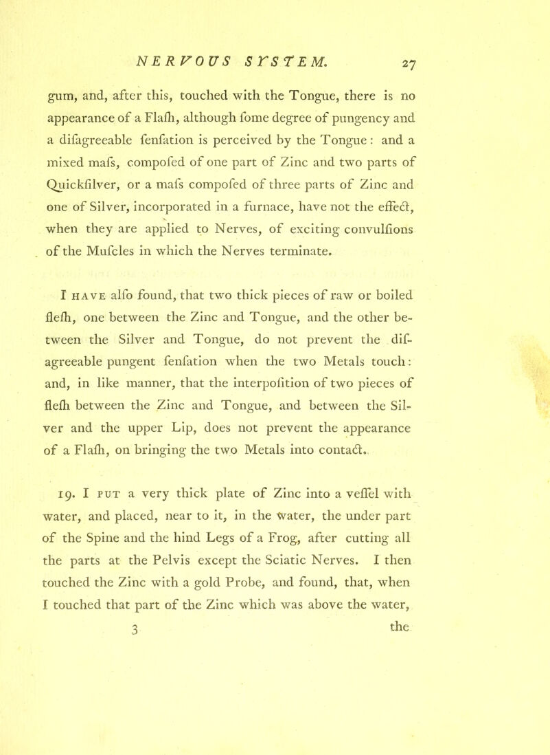 gum, and, after this, touched with the Tongue, there is no appearance of a Flafh, although fome degree of pungency and a difagreeable fenfation is perceived by the Tongue : and a mixed mafs, compofed of one part of Zinc and two parts of Quickfilver, or a mafs compofed of three parts of Zinc and one of Silver, incorporated in a furnace, have not the effect, when they are applied to Nerves, of exciting convulflons of the Mufcles in which the Nerves terminate. I have alfo found, that two thick pieces of raw or boiled flefh, one between the Zinc and Tongue, and the other be- tween the Silver and Tongue, do not prevent the dif- agreeable pungent fenfation when the two Metals touch: and, in like manner, that the interpolition of two pieces of flefh between the Zinc and Tongue, and between the Sil- ver and the upper Lip, does not prevent the appearance of a Flafh, on bringing the two Metals into contafh 19, I put a very thick plate of Zinc into a veflel with water, and placed, near to it, in the Water, the under part of the Spine and the hind Legs of a Frog, after cutting all the parts at the Pelvis except the Sciatic Nerves. I then touched the Zinc with a gold Probe, and found, that, when I touched that part of the Zinc which was above the water, the 3